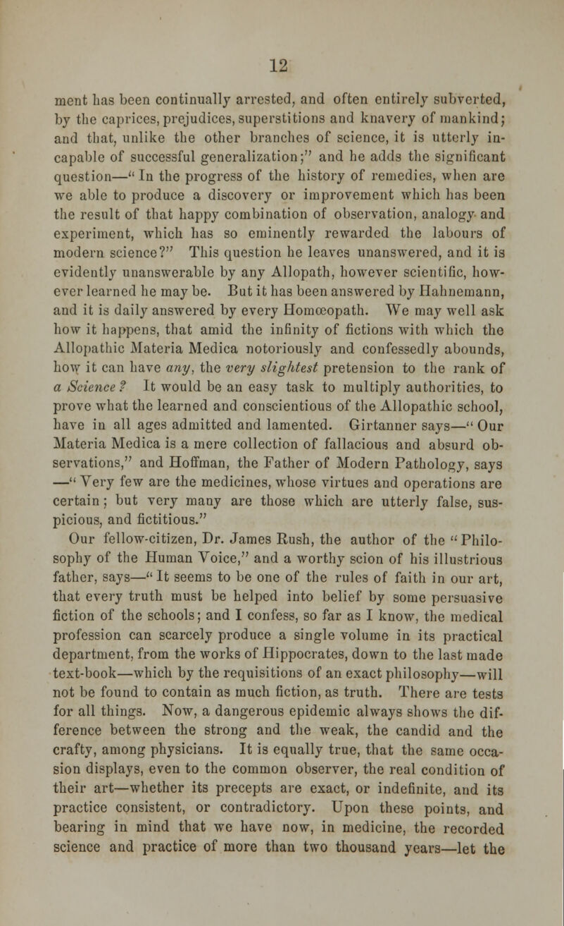 ment has been continually arrested, and often entirely subverted, by the caprices,prejudices,superstitions and knavery of mankind; and that, unlike the other branches of science, it is utterly in- capable of successful generalization; and he adds the significant question—''In the progress of the history of remedies, when are we able to produce a discovery or improvement which has been the result of that happy combination of observation, analogy and experiment, which has so eminently rewarded the labours of modern science? This question he leaves unanswered, and it is evidently unanswerable by any Allopath, however scientific, how- ever learned he may be. But it has been answered by Hahnemann, and it is daily answered by every Homoeopath. We may well ask how it happens, that amid the infinity of fictions with which the Allopathic Materia Medica notoriously and confessedly abounds, l^v it can have any, the very slightest pretension to the rank of a Science? It would be an easy task to multiply authorities, to prove what the learned and conscientious of the Allopathic school, have in all ages admitted and lamented. Girtanner says— Our Materia Medica is a mere collection of fallacious and absurd ob- servations, and Hoffman, the Father of Modern Pathology, says — Very few are the medicines, whose virtues and operations are certain ; but very many are those which are utterly false, sus- picious, and fictitious. Our fellow-citizen, Dr. James Rush, the author of the Philo- sophy of the Human Voice, and a worthy scion of his illustrious father, says— It seems to be one of the rules of faith in our art, that every truth must be helped into belief by some persuasive fiction of the schools; and I confess, so far as I know, the medical profession can scarcely produce a single volume in its practical department, from the works of Hippocrates, down to the last made text-book—which by the requisitions of an exact philosophy—will not be found to contain as much fiction, as truth. There are tests for all things. Now, a dangerous epidemic always shows the dif- ference between the strong and the weak, the candid and the crafty, among physicians. It is equally true, that the same occa- sion displays, even to the common observer, the real condition of their art—whether its precepts are exact, or indefinite, and its practice consistent, or contradictory. Upon these points, and bearing in mind that we have now, in medicine, the recorded science and practice of more than two thousand years—let the