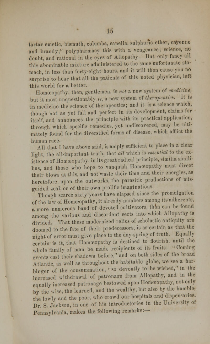 tartar emetic, bismuth, columba, canella, sulphuric ether, cayenne and brandy; polypharmacy this with a vengeance; science, no doubt, and rational in the eyes of Allopathy. But only fancy all this abominable mixture administered to the same unfortunate sto- mach, in less than forty-eight hours, and it will then cause you no surprise to hear that all the patients of this noted physician, left this world for a better. Homoeopathy, then, gentlemen, is not a new system of medicine, but it most unquestionably is, a new system of therapeutics. It is in medicine the science of therapeutics; and it is a science which, though not as yet full and perfect in its development, claims for itself, and announces the principle with its practical application, through which specific remedies, yet undiscovered, may be ulti- mately found for the diversified forms of disease, which afflict the human race. All that I have above said, is amply sufficient to place in a clear light, the all-important truth, that all which is essential to the ex- istence of Homceopathy, in its great radical principle, similia siinili- bus, and those who hope to vanquish Homoeopathy must direct their blows at this, and not waste their time and their energies, as heretofore, upon the outworks, the parasitic productions of mis- guided zeal, or of their own prolific imaginations. 3 Though scarce sixty years have elapsed since the promulgation of the law of Homceopathy, it already numbers among its adherents, a more numerous band of devoted cultivators, thin can be found among the various and discordant sects into which Allopathy is divided. That these modernized relics of scholastic antiquity are doomed to the fate of their predecessors, is as certain as that the night of error must give place to the day-spring of truth. Equally certain is it, that Homoeopathy is destined to flourish, until the whole family of man be made recipients of its fruits. Coming events cast their shadows before, and on both sides of the broad Atlantic, as well as throughout the habitable globe, we see a har- binger of the consummation, so devoutly to be wished, in the increased withdrawal of patronage from Allopathy, and in the equally increased patronage bestowed upon Homoeopathy, not only by the wise, the learned, and the wealthy, but also by the humble, the lowly and the poor, who crowd our hospitals and dispensaries. Dr. S. Jackson, in one of his introductories in the University of Pennsylvania, makes the following remarks:—