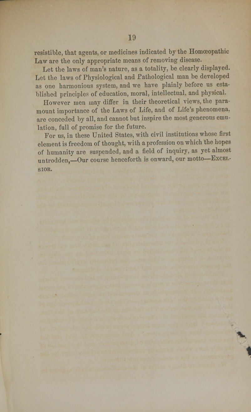 resistible, that agents, or medicines indicated by the Homoeopathic Law are the only appropriate means of removing disease. Let the laws of man's nature, as a totality, be clearly displayed. Let the laws of Physiological and Pathological man be developed as one harmonious system, and we have plainly before us esta- blished principles of education, moral, intellectual, and physical. However men may differ in their theoretical views, the para- mount importance of the Laws of Life, and of Life's phenomena, are conceded by all, and cannot but inspire the most generous emu- lation, full of promise for the future. For us, in these United States, with civil institutions whose first element is freedom of thought, with a profession on which the hopes of humanity are suspended, and a field of inquiry, as yet almost untrodden,—Our course henceforth is onward, our motto—Excel- sior.