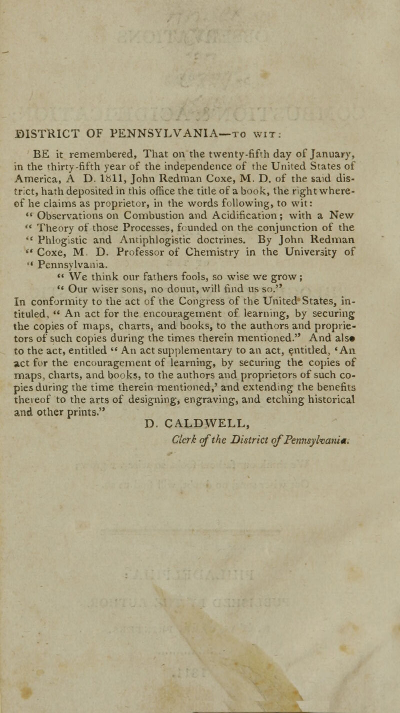 DISTRICT OF PENNSYLVANIA—to wit: BE it remembered, That on the twenty-fifth day of January, in the thirty-fifth year of the independence of the United States of America, A D. lbll, John Redman Coxe, M. D. of the said dis- trict, hath deposited in this office the title of a book, the right where- of he claims as proprietor, in the words following, to wit:  Observations on Combustion and Acidification; with a New  Theory of those Processes, founded on the conjunction of the  Phlogistic and Antiphlogistic doctrines. By John Redman  Coxe, M. D. Professor of Chemistry in the University of '• Pennsylvania.  We think our fathers fools, so wise we grow;  Our wiser sons, no douut, will find us so. In conformity to the act of the Congress of the United States, in- tituled,  An act for the encouragement of learning, by securing the copies of maps, charts, and books, to the authors and proprie- tors of such copies during the times therein mentioned. And als« to the act, entitled  An act supplementary to an act, entitled, 'An act for the encouragement of learning, by securing the copies of maps, charts, and books, to the authors and proprietors of such co- pies during the time therein mentioned,' and extending the benefits thereof to the arts of designing, engraving, and etching historical and other prints. D. CALDWELL, Clerk of the District of Pennsylvania.