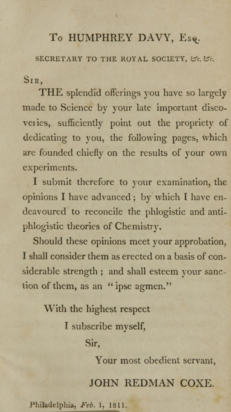 To HUMPHREY DAVY, Es^. secretary to the royal society, &c. wc.. Sir, THE splendid offerings you have so largely made to Science by your late important disco- veries, sufficiently point out the propriety of dedicating to you, the following pages, which are founded chiefly on the results of your own experiments. I submit therefore to your examination, the opinions I have advanced; by which I have en- deavoured to reconcile the phlogistic and anti- phlogistic theories of Chemistry. Should these opinions meet your approbation, I shall consider them as erected on a basis of con- siderable strength ; and shall esteem your sanc- tion of them, as an ipse agmen. With the highest respect I subscribe myself, Sir, Your most obedient servant, JOHN REDMAN COXE.