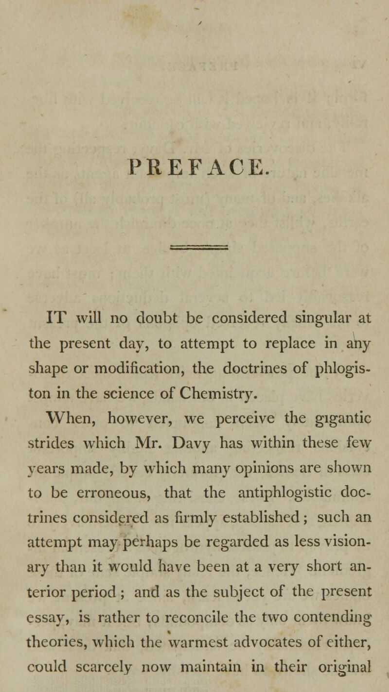 PREFACE. IT will no doubt be considered singular at the present day, to attempt to replace in any shape or modification, the doctrines of phlogis- ton in the science of Chemistry. When, however, we perceive the gigantic strides which Mr. Davy has within these few years made, by which many opinions are shown to be erroneous, that the antiphlogistic doc- trines considered as firmly established; such an attempt may perhaps be regarded as less vision- ary than it would have been at a very short an- terior period ; and as the subject of the present essay, is rather to reconcile the two contending theories, which the warmest advocates of either, could scarcely now maintain in their original