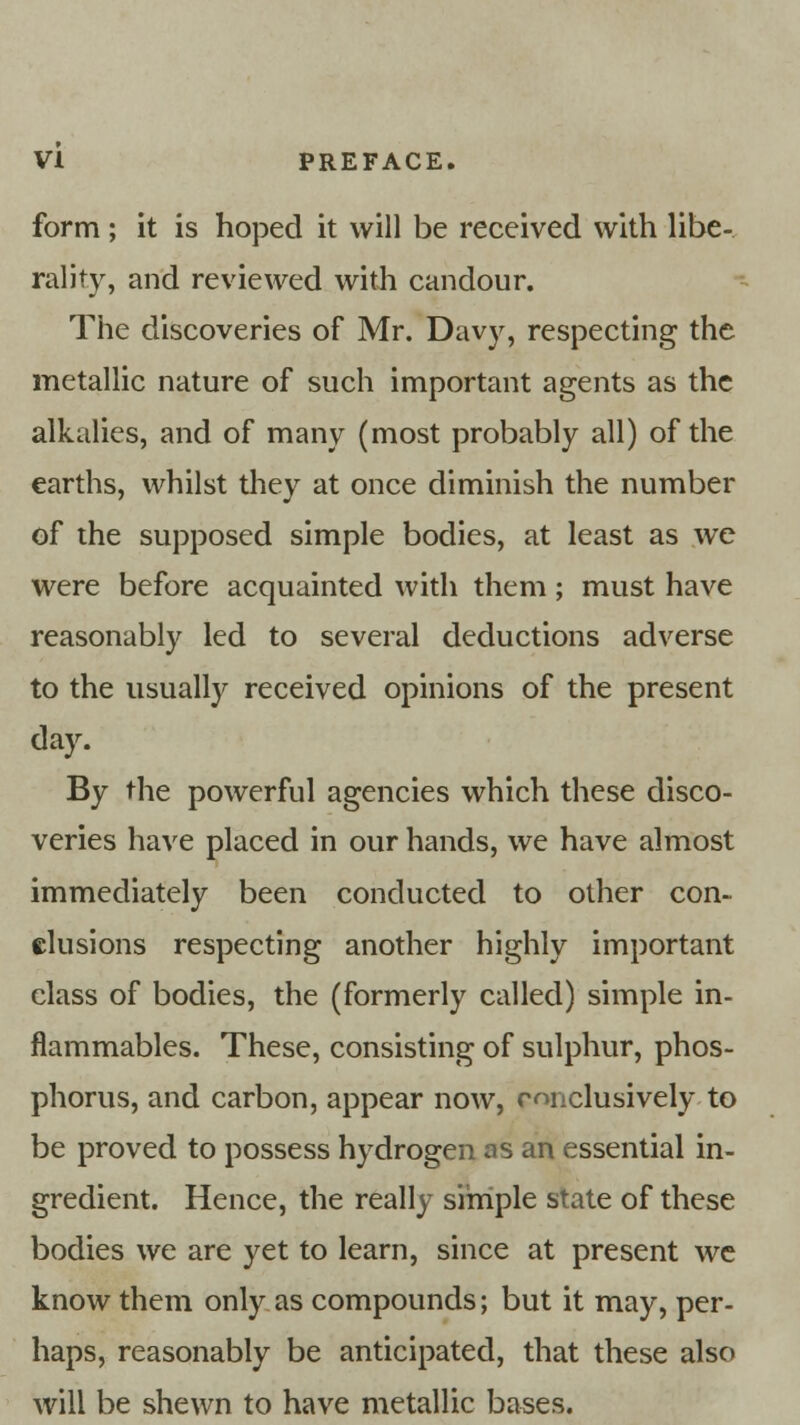 form; it is hoped it will be received with libe- rality, and reviewed with candour. The discoveries of Mr. Davy, respecting the metallic nature of such important agents as the alkalies, and of many (most probably all) of the earths, whilst they at once diminish the number of the supposed simple bodies, at least as we were before acquainted with them ; must have reasonably led to several deductions adverse to the usually received opinions of the present day. By the powerful agencies which these disco- veries have placed in our hands, we have almost immediately been conducted to other con- clusions respecting another highly important class of bodies, the (formerly called) simple in- flammables. These, consisting of sulphur, phos- phorus, and carbon, appear now, conclusively to be proved to possess hydrogen as an essential in- gredient. Hence, the really simple state of these bodies we are yet to learn, since at present we know them only as compounds; but it may, per- haps, reasonably be anticipated, that these also will be shewn to have metallic bases.