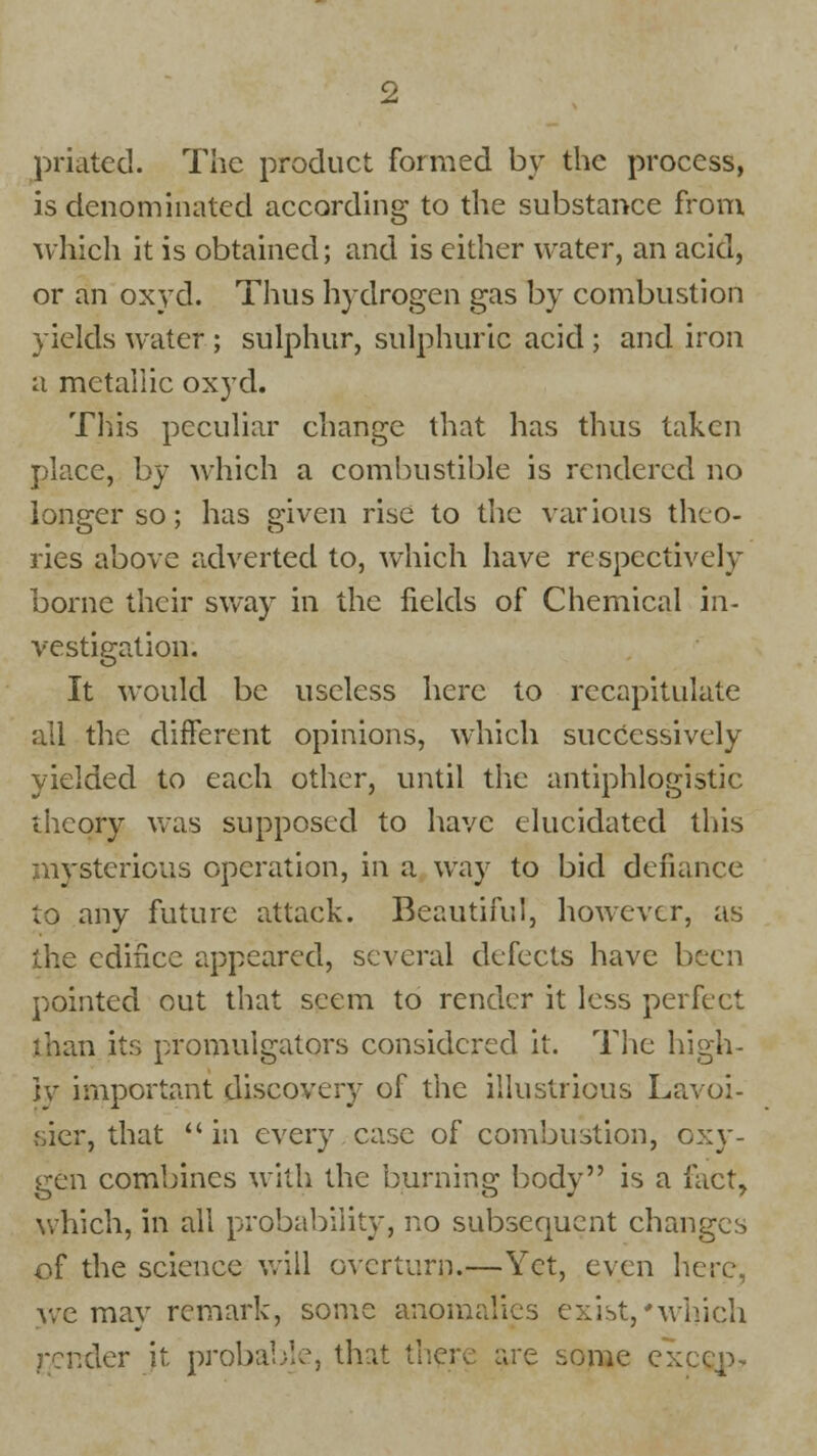 priated. The product formed by the process, is denominated according to the substance from which it is obtained; and is either water, an acid, or an oxyd. Thus hydrogen gas by combustion yields water ; sulphur, sulphuric acid ; and iron a metallic oxyd. This peculiar ehange that has thus taken place, by which a combustible is rendered no longer so; has given rise to the various theo- ries above adverted to, which have respectively borne their sway in the fields of Chemical in- vestigation. It would be useless here to recapitulate all the different opinions, which successively yielded to each other, until the antiphlogistic theory was supposed to have elucidated this mysterious operation, in a way to bid defiance to any future attack. Beautiful, however, as the edifice appeared, several defects have been pointed out that seem to render it less perfect than its promulgators considered it. The high- ly important discovery of the illustrious Lavoi- sier, that in every case of combustion, oxy- gen combines with the burning body is a fact, which, in all probability, no subsequent changes of the science will overturn.—Yet, even here, we may remark, some anomalies exist,'winch render it probable, that there are some exeep-