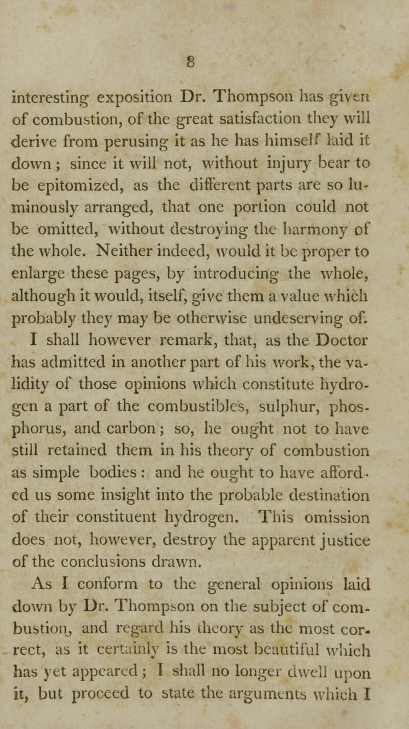 interesting exposition Dr. Thompson has given of combustion, of the great satisfaction they will derive from perusing it as he has himself laid it down ; since it will not, without injury bear to be epitomized, as the different parts are so lu- minously arranged, that one portion could not be omitted, without destroying the harmony of the whole. Neither indeed, would it be proper to enlarge these pages, by introducing the whole, although it would, itself, give them a value which probably they may be otherwise undeserving of. I shall however remark, that, as the Doctor has admitted in another part of his work, the va- lidity of those opinions which constitute hydro- gen a part of the combustibles, sulphur, phos- phorus, and carbon; so, he ought not to have still retained them in his theory of combustion as simple bodies : and he ought to have afford- ed us some insight into the probable destination of their constituent hydrogen. This omission does not, however, destroy the apparent justice of the conclusions drawn. As I conform to the general opinions laid down by Dr. Thompson on the subject of com- bustion, and regard his theory; as the most cor- rect, as it certainly is the most beautiful which has yet appeared ; I shall no longer dwell upon it, but proceed to state the arguments which I