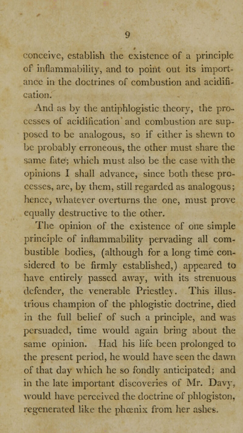 conceive, establish the existence of a principle of inflammability, and to point out its import- ance in the doctrines of combustion and acidifi- cation. And as by the antiphlogistic theory, the pro- cesses of acidification and combustion are sup- posed to be analogous, so if either is shewn to be probably erroneous, the other must share the same fate; which must also be the case with the opinions I shall advance, since both these pro- cesses, are, by them, still regarded as analogous; hence, whatever overturns the one, must prove equally destructive to the other. The opinion of the existence of one simple principle of inflammability pervading all com- bustible bodies, (although for a long time con- sidered to be firmly established,) appeared to have entirely passed away, with its strenuous defender, the venerable Priestley. This illus- trious champion of the phlogistic doctrine, died in the full belief of such a principle, and was persuaded, time would again bring about the same opinion. Had his life been prolonged to the present period, he would have seen the dawn of that day which he so fondly anticipated; and in the late important discoveries of Mr. Davy, would have perceived the doctrine of phlogiston, regenerated like the phoenix from her ashes.
