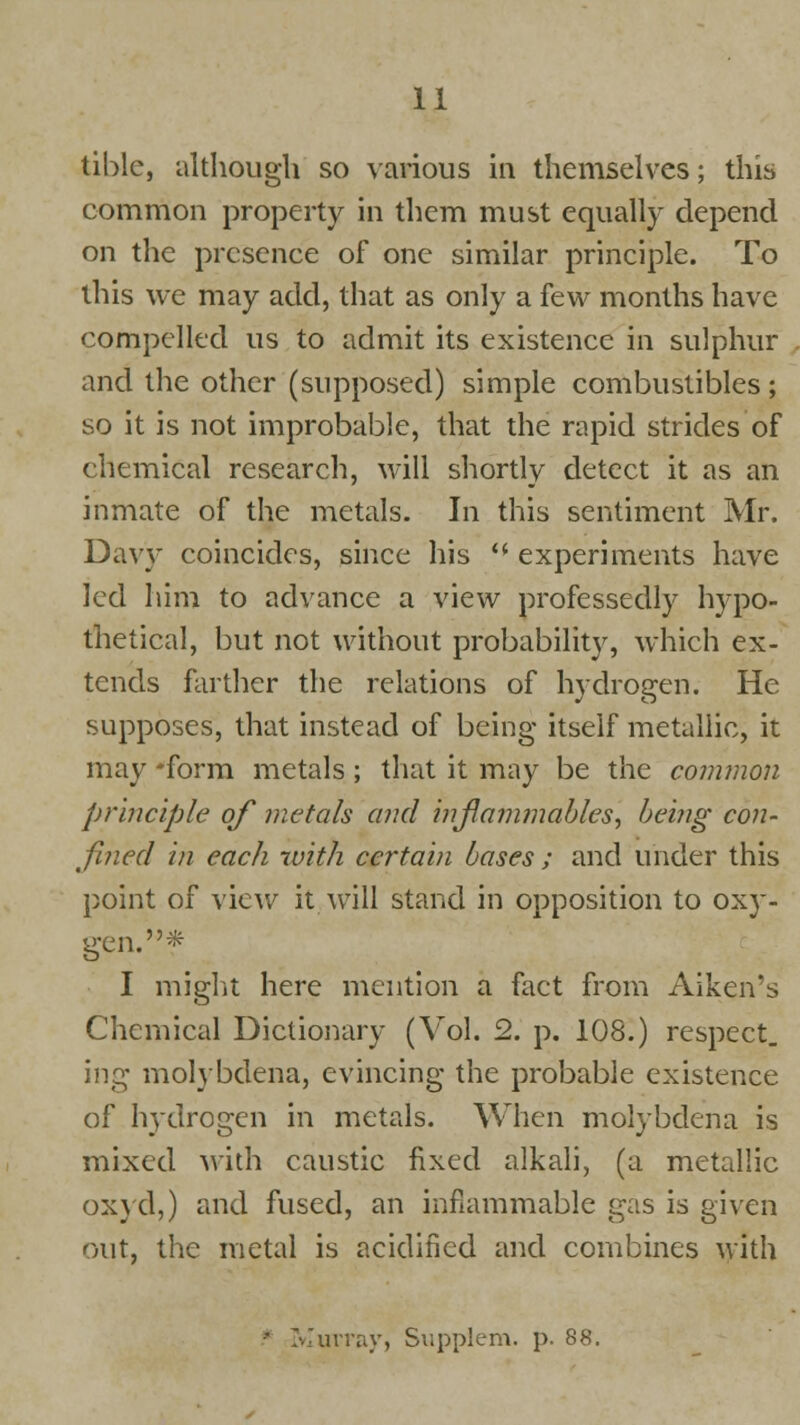 tiblc, although so various in themselves; this common property in them must equally depend on the presence of one similar principle. To this we may add, that as only a few months have compelled us to admit its existence in sulphur and the other (supposed) simple combustibles; so it is not improbable, that the rapid strides of chemical research, will shortly detect it as an inmate of the metals. In this sentiment Mr. Davy coincides, since his  experiments have led him to advance a view professedly hypo- thetical, but not without probability, which ex- tends farther the relations of hydrogen. He supposes, that instead of being itself metallic, it may *form metals; that it may be the common principle of metals and inflammables, being con- fined in each with certain bases ; and under this point of view it will stand in opposition to oxy- gen.* I might here mention a fact from Aiken's Chemical Dictionary (Vol. 2. p. 108.) respect. ing molybdena, evincing the probable existence of Ivydrogen in metals. When molybdena is mixed with caustic fixed alkali, (a metallic oxyd,) and fused, an inflammable gas is given out, the metal is acidified and combines with * Murray, Supplem. p. 88.