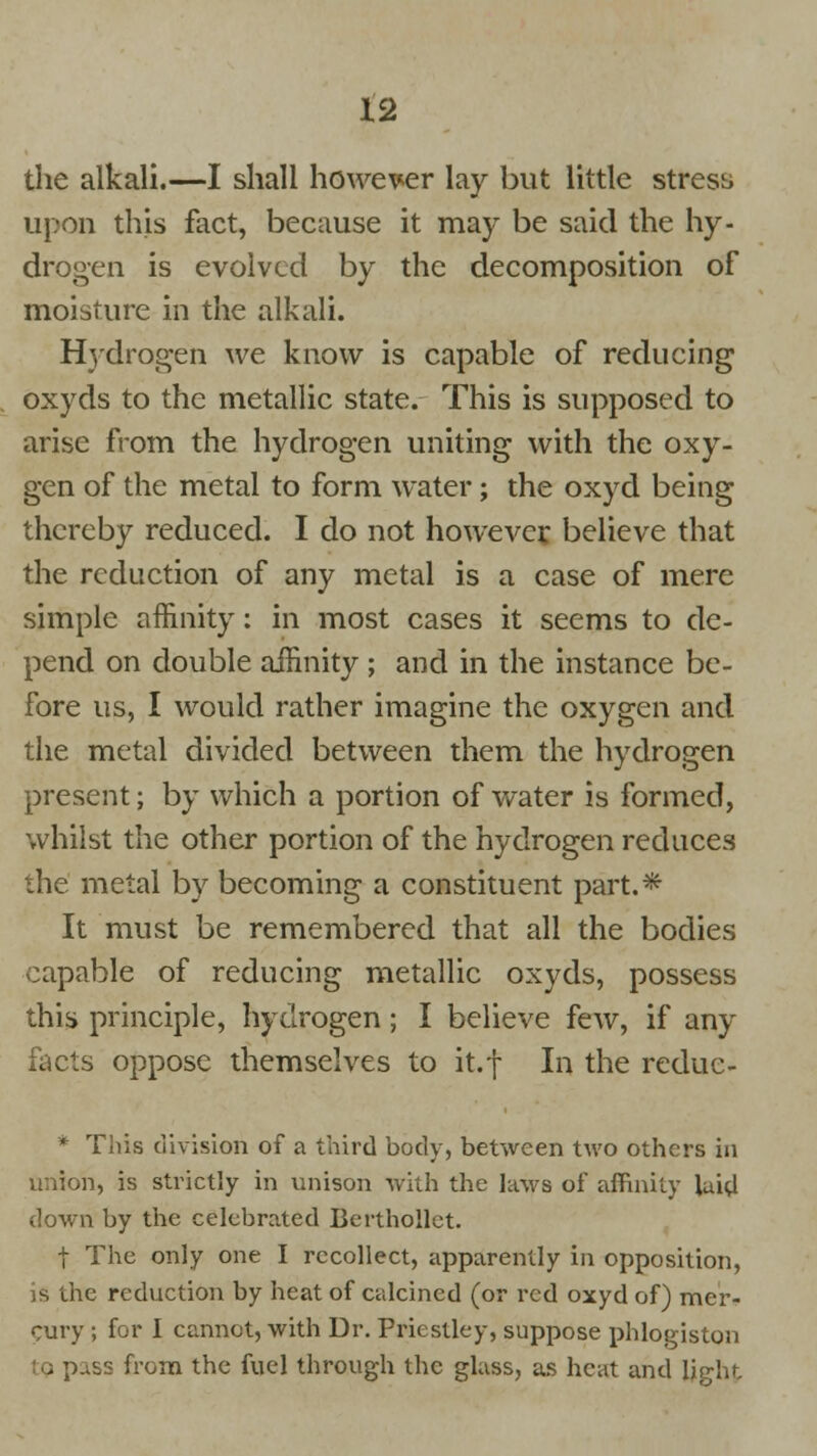 the alkali.—I shall however lay but little stress upon this fact, because it may be said the hy- drogen is evolved by the decomposition of moisture in the alkali. Hydrogen we know is capable of reducing oxyds to the metallic state. This is supposed to arise from the hydrogen uniting with the oxy- gen of the metal to form water; the oxyd being thereby reduced. I do not however believe that the reduction of any metal is a case of mere simple affinity: in most cases it seems to de- pend on double affinity ; and in the instance be- fore us, I would rather imagine the oxygen and the metal divided between them the hydrogen present; by which a portion of water is formed, whilst the other portion of the hydrogen reduces the metal by becoming a constituent part.* It must be remembered that all the bodies capable of reducing metallic oxyds, possess this principle, hydrogen; I believe few, if any facts oppose themselves to it.f In the reduc- * This division of a third body, between tAvo others in union, is strictly in unison with the laws of affinity laid down by the celebrated Berthollct. | The only one I recollect, apparently in opposition, is the reduction by heat of calcined (or red oxyd of) mer- cury ; for I cannot, with Dr. Priestley, suppose phlogiston 9 pass from the fuel through the glass, as heat and light