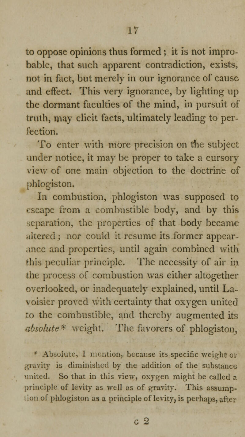 to oppose opinions thus formed; it is not impro- bable, that such apparent contradiction, exists, not in fact, but merely in our ignorance of cause and effect. This very ignorance, by lighting up the dormant faculties of the mind, in pursuit of truth, may elicit facts, ultimately leading to per- fection. To enter with more precision on the subject under notice, it may be proper to take a cursory view of one main objection to the doctrine of phlogiston. In combustion, phlogiston was supposed to escape from a combustible body, and by this iaration, the properties of that body became altered ; nor could it resume its former appear- ance and properties, until again combined with this peculiar principle. The necessity of air in the process of combustion was either altogether overlooked, or inadequately explained, until La- voisier proved with certainty that oxygen united to the combustible, and thereby augmented its absolute* weight. The favorers of phlogiston, * Absolute, I mention, because its specific weight ov gravity is diminished by the addition of the substance united. So that in this view, oxygen might be called a principle of levity as well as of gravity. This assump- lion of phlogiston as a principle of levity, is perhaps, after C 2