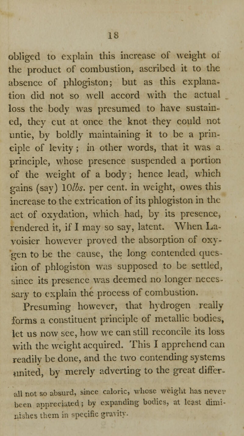 obliged to explain this increase of weight ol the product of combustion, ascribed it to the absence of phlogiston; but as this explana- tion did not so well accord with the actual loss the body was presumed to have sustain- ed, they cut at once the knot they could not untie, by boldly maintaining it to be a prin- ciple of levity; in other words, that it was a principle, whose presence suspended a portion of the weight of a body; hence lead, which gains (say) lOlbs. per cent, in weight, owes this increase to the extrication of its phlogiston in the act of oxydation, which had, by its presence, rendered it, if I may so say, latent. When La- voisier however proved the absorption of oxy- gen to be the cause, the long contended ques- tion of phlogiston was supposed to be settled, since its presence was deemed no longer neces- sary to explain the process of combustion. Presuming however, that hydrogen really forms a constituent principle of metallic bodies, let us now see, how we can still reconcile its loss with the weight acquired. This I apprehend can readily be done, and the two contending systems united, by merely adverting to the great differ- all not so absurd, since caloric, whose weight has nevcv been appreciated; by expanding bodies, at least dimi- nishes them in specific gravitv.