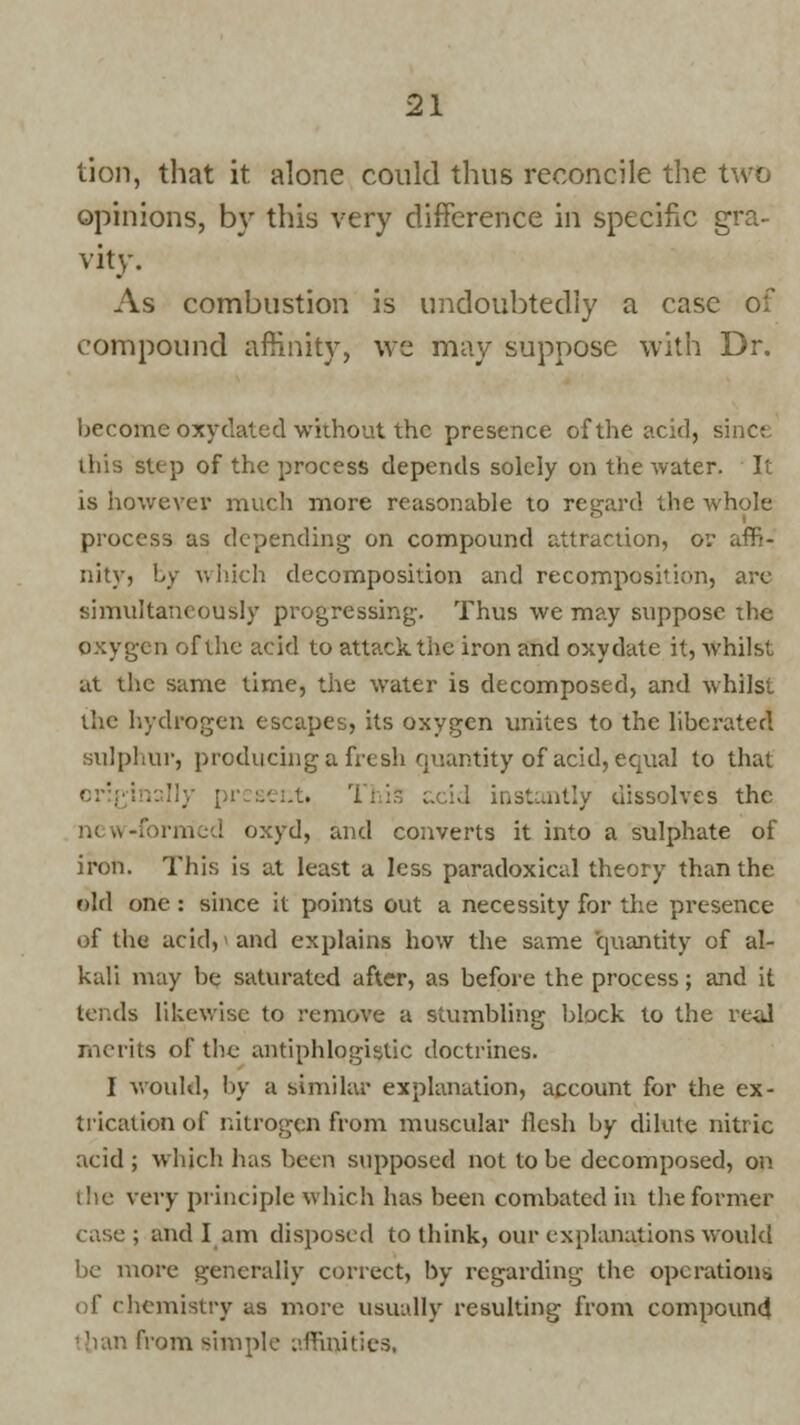 tion, that it alone could thus reconcile the two opinions, by this very difference in specific gra- vity. As combustion is undoubtedly a case of compound affinity, we may suppose with Dr. become oxydated without the presence of the acid, since this step of the process depends solely on the water. It is however much more reasonable to regard the whole process as depending on compound attraction, or affi- nity, by which decomposition and recomposition, are simultaneously progressing-. Thus we may suppose the oxygen of the acid to attack the iron and oxydate it, whilst at the same time, the water is decomposed, and whilst the hydrogen escapes, its oxygen unites to the liberated sulphur, producing a fresh quantity of acid, equal to that origi . acid instantly dissolves the new-formed oxyd, and converts it into a sulphate of iron. This is at least a less paradoxical theory than the old one : since it points out a necessity for the presence of the acid, and explains how the same quantity of al- kali may be saturated after, as before the process; and it tends likewise to remove a stumbling block to the real merits of the antiphlogistic doctrines. I would, by a similar explanation, account for the ex- trication of nitrogen from muscular llesh by dilute nitric acid ; which has been supposed not to be decomposed, on the very principle which has been combated in the former i and I am disposed to think, our explanations would be more generally correct, by regarding the operations of chemistry as more usually resulting from compound than from simple affinities,