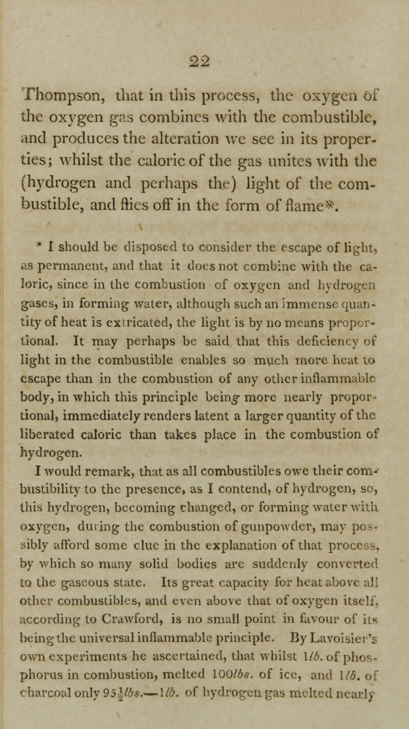 Thompson, that in this process, the oxygen of the oxygen gas combines with the combustible, and produces the alteration we see in its proper- ties; whilst the caloric of the gas unites with the (hydrogen and perhaps the) light of the com- bustible, and flies off in the form of flame*. * I should be disposed to consider the escape of light, as permanent, and that it does not combine with the ca- loric, since in the combustion of oxygen and hydrogen gases, in forming water, although such an immense quan- tity of heat is exiricated, the light is by no means propor- tional. It may perhaps be said that this deficiency of light in the combustible enables so much more heat to escape than in the combustion of any other inflammable body, in which this principle being- more nearly propor- tional, immediately renders latent a larger quantity of the liberated caloric than takes place in the combustion of hydrogen. I would remark, that as all combustibles owe their com- bustibility to the presence, as I contend, of hydrogen, so, this hydrogen, becoming changed, or forming water with oxygen, during the combustion of gunpowder, may pos- sibly afford some clue in the explanation of that process, by which so many solid bodies are suddenly converted to the gaseous state. Its great capacity for heat above all other combustibles, and even above that of oxygen itself, according to Crawford, is no small point in favour of its being the universal inflammable principle. By Lavoisier'? own experiments he ascertained, that whilst Mb. of phos- phorus in combustion, melted lOQlbs. of ice, and 1/5. of charcoal only 95\lbs—Mb. of hydrogen gas melted nearly