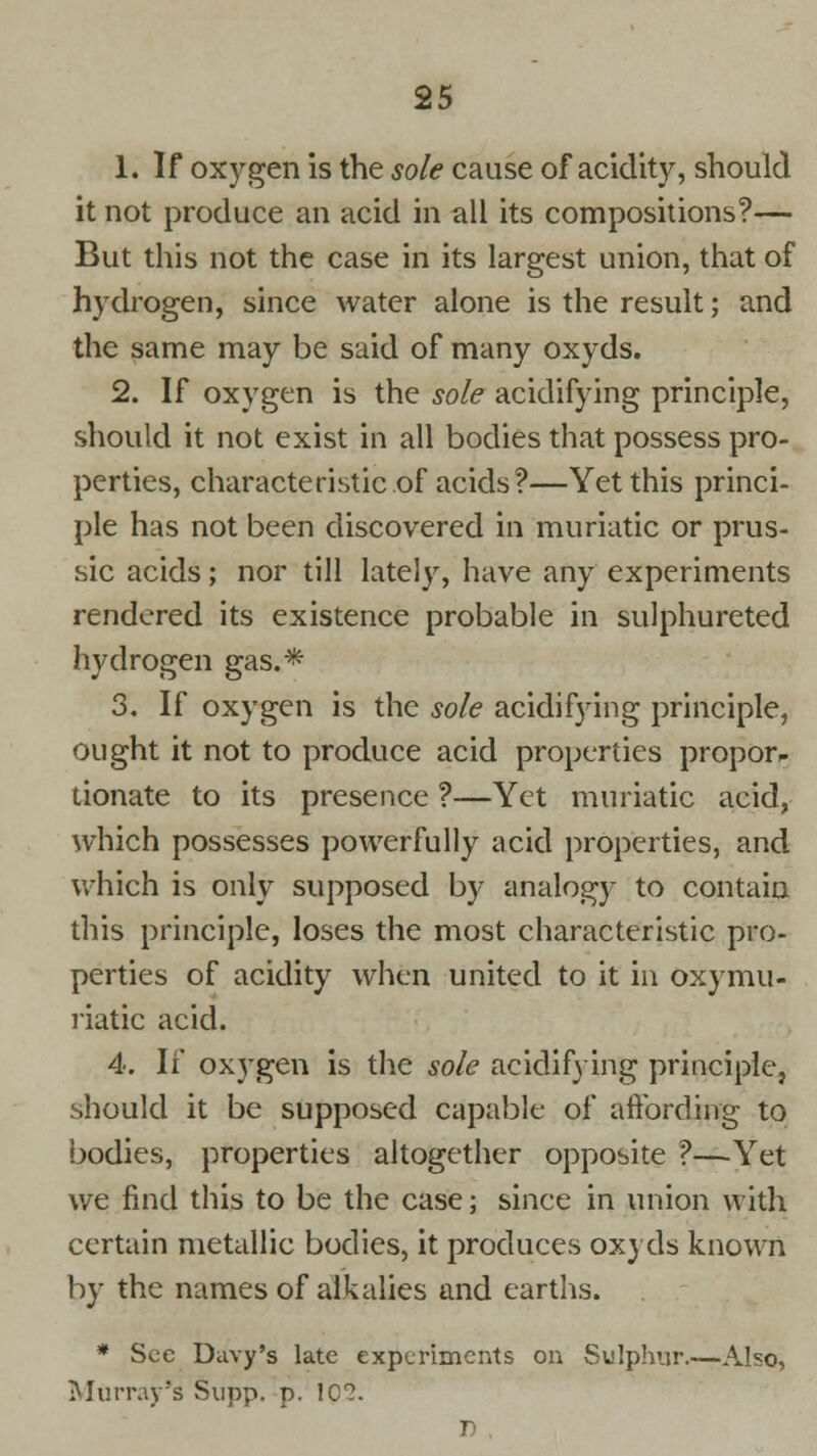 1. If oxygen is the sole cause of acidity, should it not produce an acid in all its compositions?— But this not the case in its largest union, that of hydrogen, since water alone is the result; and the same may be said of many oxyds. 2. If oxygen is the sole acidifying principle, should it not exist in all bodies that possess pro- perties, characteristic of acids?—Yet this princi- ple has not been discovered in muriatic or prus- sic acids; nor till lately, have any experiments rendered its existence probable in sulphureted hydrogen gas.* 3. If oxygen is the sole acidifying principle, ought it not to produce acid properties proporp donate to its presence ?—Yet muriatic acid, which possesses powerfully acid properties, and which is only supposed by analogy to contain this principle, loses the most characteristic pro- perties of acidity when united to it in oxymu- riatic acid. 4. If oxygen is the sole acidifying principle, should it be supposed capable of affording to bodies, properties altogether opposite ?—Yet we find this to be the case; since in union with certain metallic bodies, it produces oxyds known by the names of alkalies and earths. * See Davy's late experiments on Sulphur.—Also, Murray's Supp. p. 1Q2. 1