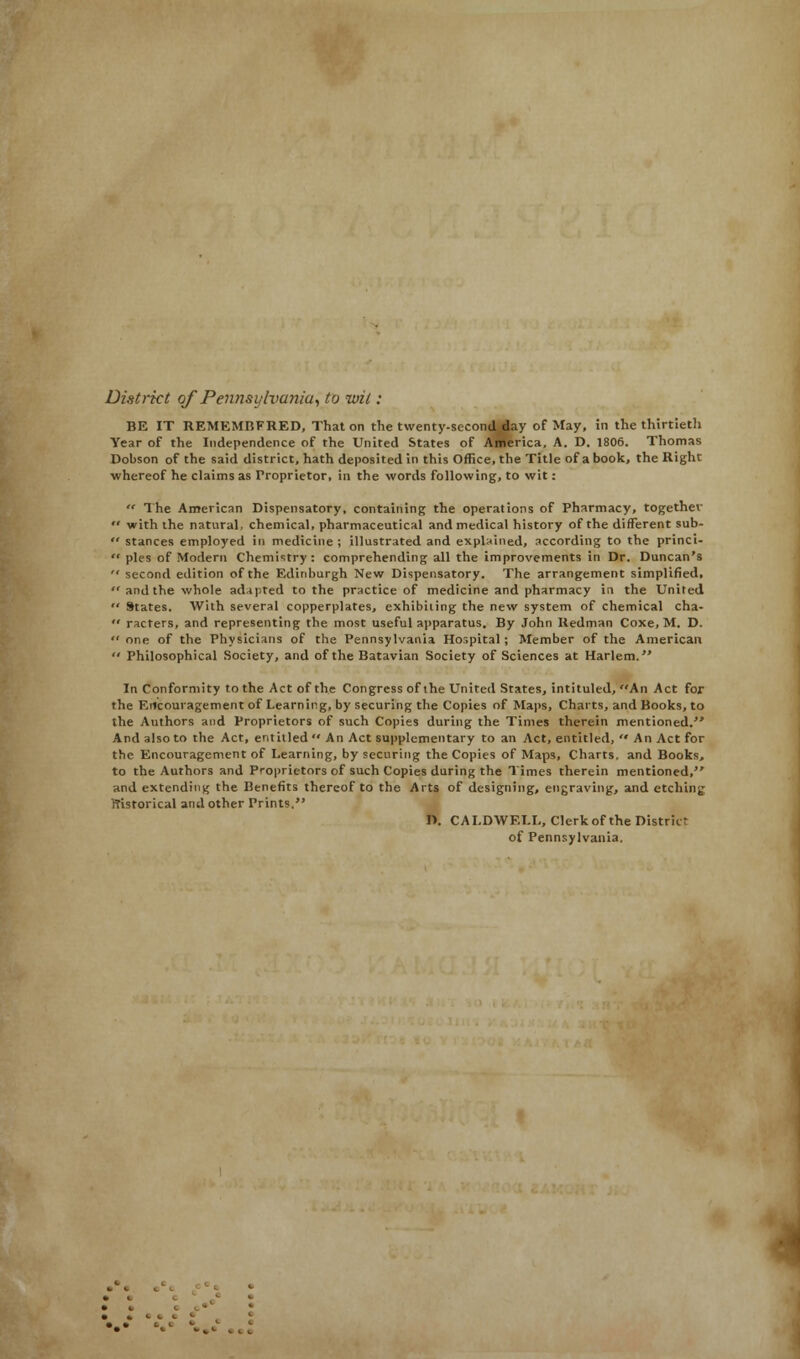 District of Pennsylvania, to wit : BE IT REMEMBFRED, That on the twenty-second day of May, in the thirtieth Year of the Independence of the United States of America, A. D. 1806. Thomas Dobson of the said district, hath deposited in this Office, the Title of a book, the Right whereof he claims as Proprietor, in the words following, to wit:  The American Dispensatory, containing the operations of Pharmacy, together  with the natural, chemical, pharmaceutical and medical history of the different sub-  stances employed in medicine ; illustrated and explained, according to the princi- '* pies of Modern Chemistry : comprehending all the improvements in Dr. Duncan's  second edition of the Edinburgh New Dispensatory. The arrangement simplified,  and the whole adapted to the practice of medicine and pharmacy in the United  States. With several copperplates, exhibuing the new system of chemical cha-  racters, and representing the most useful apparatus. By John Redman Coxe, M. D.  one of the Physicians of the Pennsylvania Hospital ; Member of the American  Philosophical Society, and of the Batavian Society of Sciences at Harlem. In Conformity to the Act of the Congress of ihe United States, intituled, An Act for the Encouragement of Learning, by securing the Copies of Maps, Charts, and Books, to the Authors and Proprietors of such Copies during the Times therein mentioned. And also to the Act, entitled An Act supplementary to an Act, entitled,  An Act for the Encouragement of Learning, by securing the Copies of Maps, Charts, and Books, to the Authors and Proprietors of such Copies during the Times therein mentioned, and extending the Benefits thereof to the Arts of designing, engraving, and etching rTisforical and other Prints. D. CALDWELL, Clerk of the Distrkr of Pennsylvania.