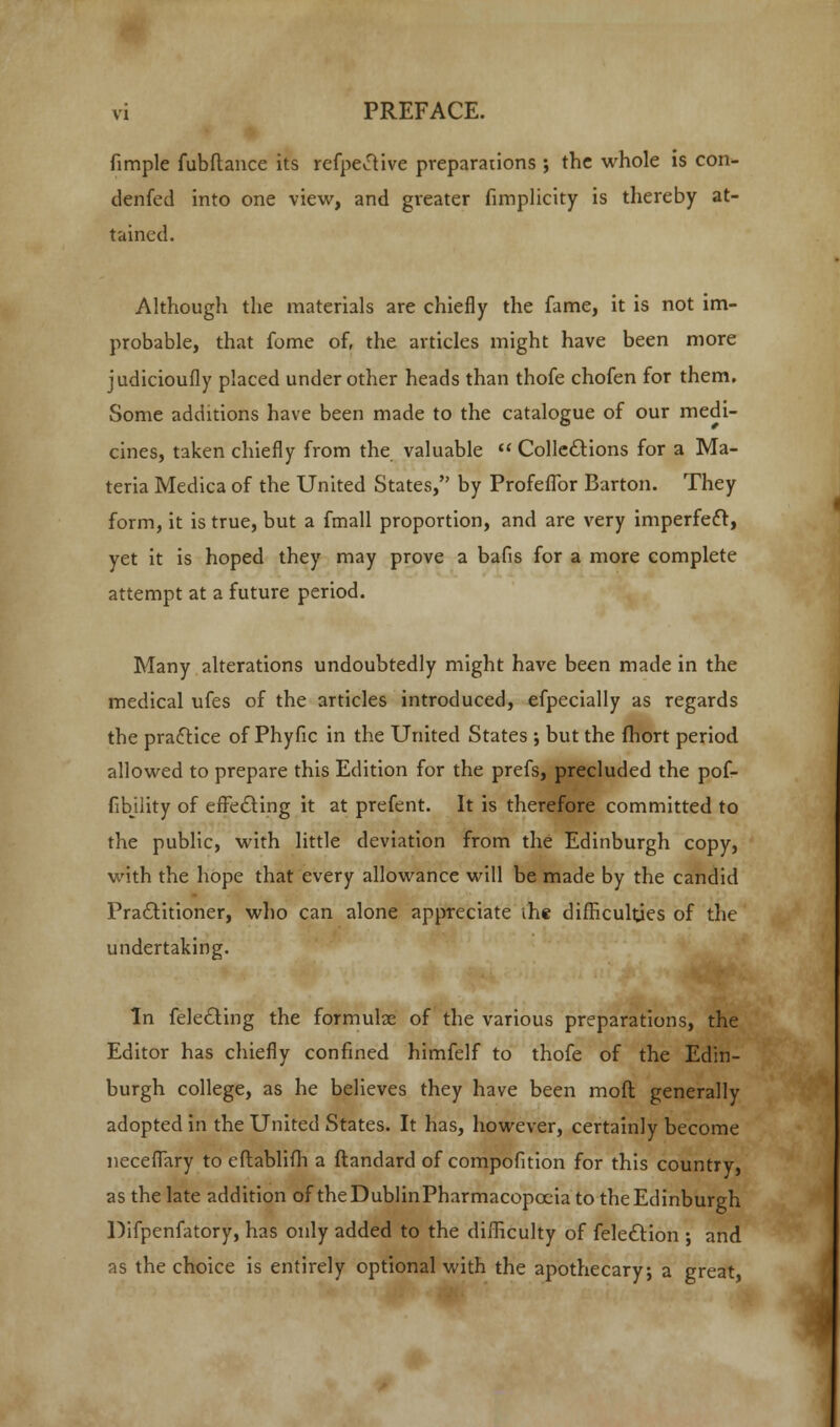 fimple fubftance its refpetfive preparations ; the whole is con- denfed into one view, and greater fimplicity is thereby at- tained. Although the materials are chiefly the fame, it is not im- probable, that fome of, the articles might have been more judicioufly placed under other heads than thofe chofen for them. Some additions have been made to the catalogue of our medi- cines, taken chiefly from the valuable  Colle&ions for a Ma- teria Medica of the United States/' by Profeffor Barton. They form, it is true, but a fmall proportion, and are very imperfeft, yet it is hoped they may prove a bafis for a more complete attempt at a future period. Many alterations undoubtedly might have been made in the medical ufes of the articles introduced, efpecially as regards the practice of Phyfic in the United States ; but the fhort period allowed to prepare this Edition for the prefs, precluded the pof- fibjlity of effecting it at prefent. It is therefore committed to the public, with little deviation from the Edinburgh copy, with the hope that every allowance will be made by the candid Practitioner, who can alone appreciate the difficulties of the undertaking. In fele&ing the formulae of the various preparations, the Editor has chiefly confined himfelf to thofe of the Edin- burgh college, as he believes they have been moft generally adopted in the United States. It has, however, certainly become neceffary to eftablifh a ftandard of compofition for this country, as the late addition of theDublinPharmacopocia to the Edinburgh Difpenfatory, has only added to the difficulty of feleclion ; and as the choice is entirely optional with the apothecary; a great,