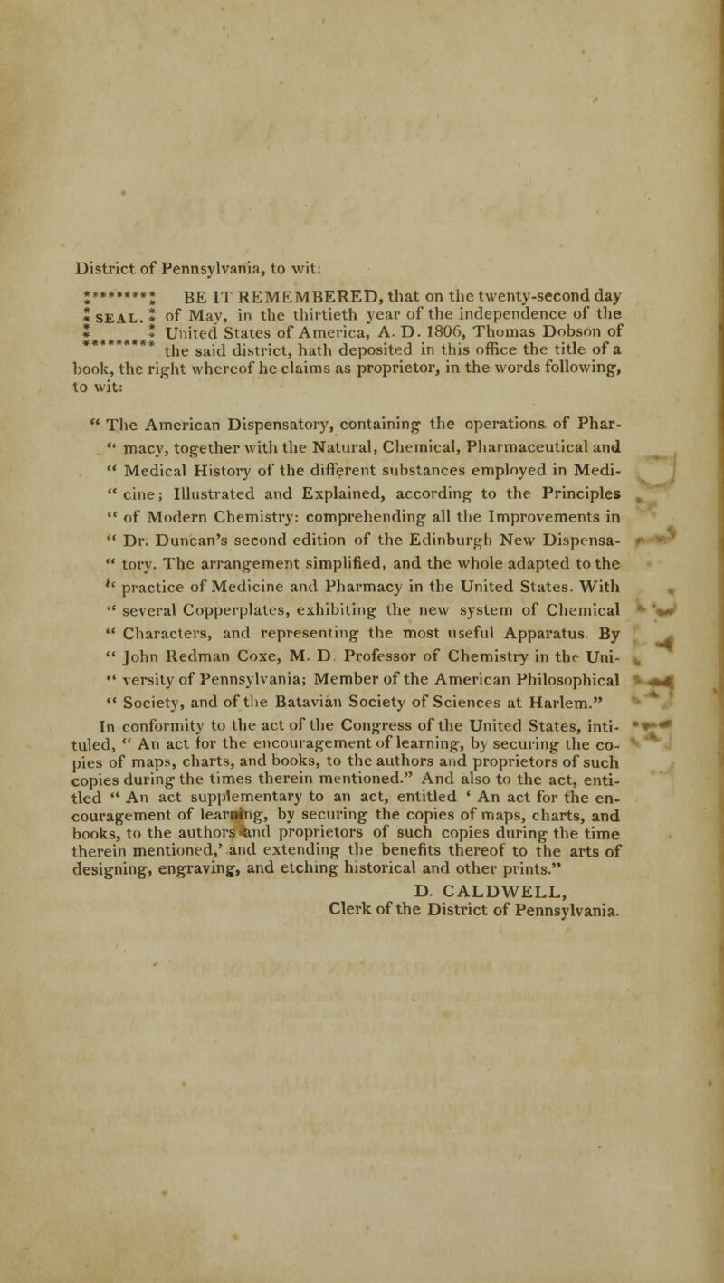 District of Pennsylvania, to wit: •***»**•* BE jT REMEMBERED, that on the twenty-second day *SEAL.» of May, in the thirtieth year of the independence of the * United States of America, A. D. 1806, Thomas Dobson of the said district, hath deposited in this office the title of a hook, the right whereof he claims as proprietor, in the words following, to wit:  The American Dispensatory, containing the operations of Phar-  macy, together with the Natural, Chemical, Pharmaceutical and  Medical History of the different substances employed in Medi-  cine; Illustrated and Explained, according to the Principles  of Modern Chemistry: comprehending all the Improvements in  Dr. Duncan's second edition of the Edinburgh New Dispensa-  tory. The arrangement simplified, and the whole adapted to the '' practice of Medicine and Pharmacy in the United States. With  several Copperplates, exhibiting the new system of Chemical  Characters, and representing the most useful Apparatus By  John Redman Coxe, M. D Professor of Chemistry in the Uni- •• versity of Pennsylvania; Member of the American Philosophical * 4*4  Society, and of the Batavian Society of Sciences at Harlem. In conformity to the act of the Congress of the United States, inti- •*** tuled,  An act for the encouragement of learning, by securing the co- l pies of maps, charts, and books, to the authors and proprietors of such copies during the times therein mentioned. And also to the act, enti- tled  An act supplementary to an act, entitled ' An act for the en- couragement of leaning, by securing the copies of maps, charts, and books, to the authorsimd proprietors of such copies during the time therein mentioned,' and extending the benefits thereof to the arts of designing, engraving, and etching historical and other prints. D. CALDWELL, Clerk of the District of Pennsylvania. -*