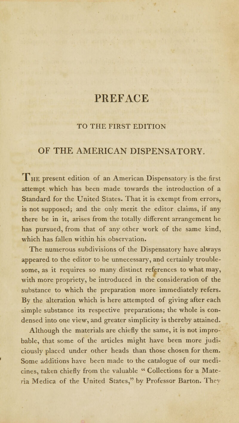 PREFACE TO THE FIRST EDITION OF THE AMERICAN DISPENSATORY. 1 HE present edition of an American Dispensatory is the first attempt which has been made towards the introduction of a Standard for the United States. That it is exempt from errors, is not supposed; and the only merit the editor claims, if any there be in it, arises from the totally different arrangement he has pursued, from that of any other work of the same kind, which has fallen within his observation. The numerous subdivisions of the Dispensatory have always appeared to the editor to be unnecessary, and certainly trouble- some, as it requires so many distinct references to what may, with more propriety, be introduced in the consideration of the substance to which the preparation more immediately refers. By the alteration which is here attempted of giving after each simple substance its respective preparations; the whole is con- densed into one view, and greater simplicity is thereby attained. Although the materials are chiefly the same, it is not impro- bable, that some of the articles might have been more judi- ciously placed under other heads than those chosen for them. Some additions have been made to the catalogue of our medi- cines, taken chiefly from the valuable  Collections for a Mate- ria Medica of the United States, by Professor Barton. They