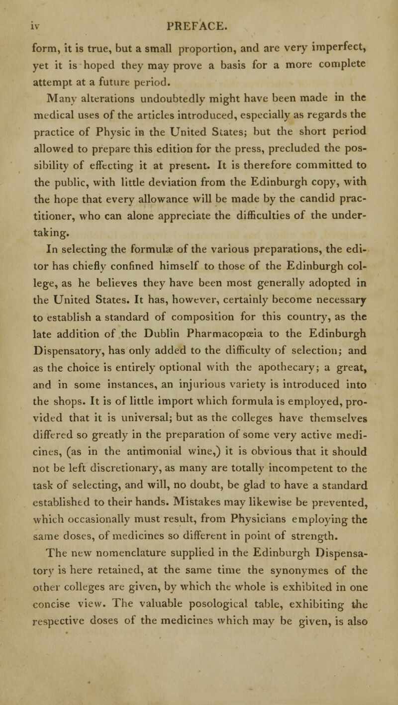 form, it is true, but a small proportion, and are very imperfect, yet it is hoped they may prove a basis for a more complete attempt at a future period. Many alterations undoubtedly might have been made in the medical uses of the articles introduced, especially as regards the practice of Physic in the United Slates; but the short period allowed to prepare this edition for the press, precluded the pos- sibility of effecting it at present. It is therefore committed to the public, with little deviation from the Edinburgh copy, with the hope that every allowance will be made by the candid prac- titioner, who can alone appreciate the difficulties of the under- taking. In selecting the formulae of the various preparations, the edi- tor has chiefly confined himself to those of the Edinburgh col- lege, as he believes they have been most generally adopted in the United States. It has, however, certainly become necessary to establish a standard of composition for this country, as the late addition of the Dublin Pharmacopoeia to the Edinburgh Dispensatory, has only added to the difficulty of selection; and as the choice is entirely optional with the apothecary; a great, and in some instances, an injurious variety is introduced into the shops. It is of little import which formula is employed, pro- vided that it is universal; but as the colleges have themselves differed so greatly in the preparation of some very active medi- cines, (as in the antimonial wine,) it is obvious that it should not be left discretionary, as many are totally incompetent to the task of selecting, and will, no doubt, be glad to have a standard established to their hands. Mistakes may likewise be prevented, which occasionally must result, from Physicians employing the same doses, of medicines so different in point of strength. The new nomenclature supplied in the Edinburgh Dispensa- torv is here retained, at the same time the synonymes of the other colleges are given, by which the whole is exhibited in one concise view. The valuable posological table, exhibiting the respective doses of the medicines which may be given, is also