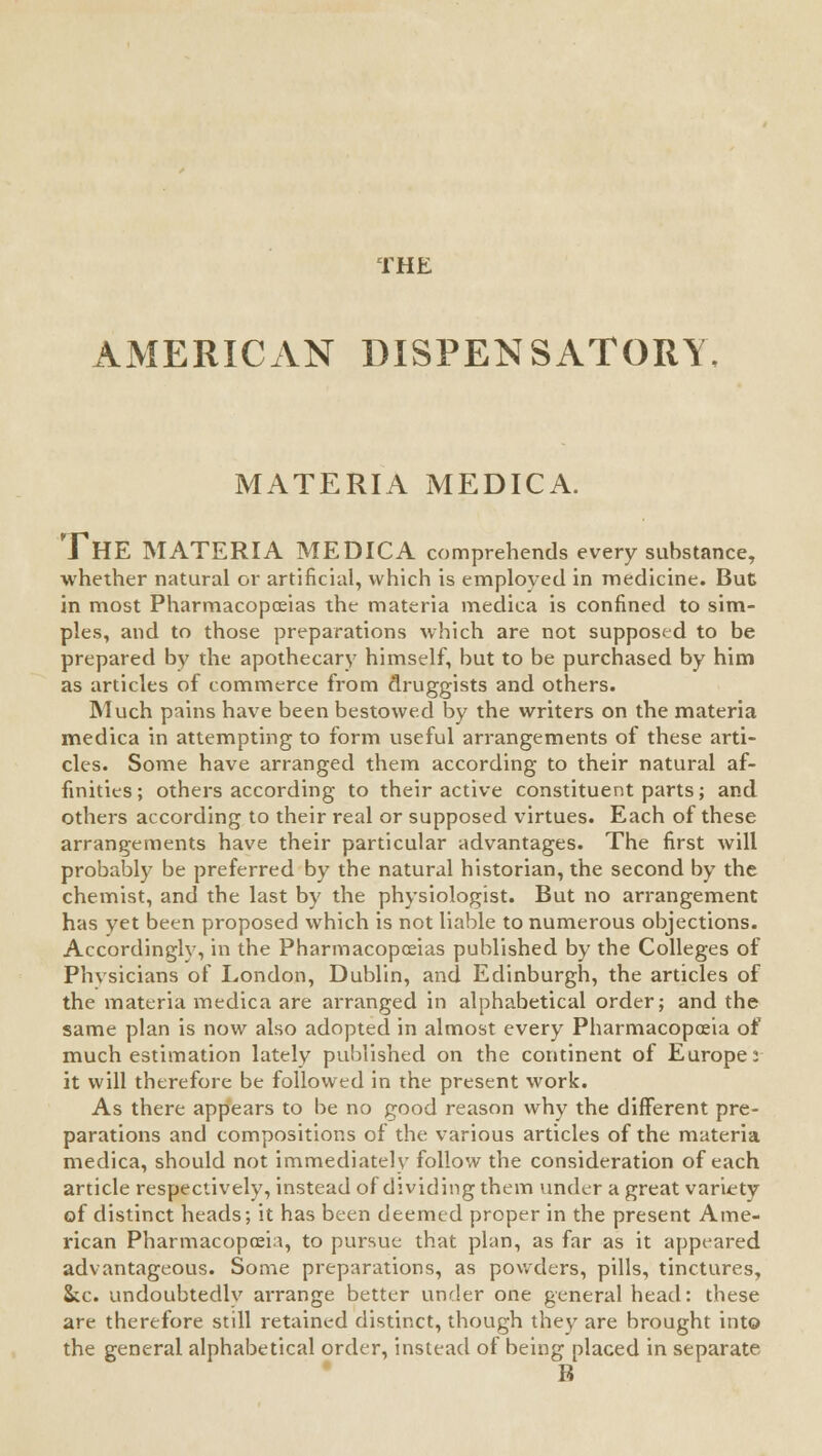 THE AMERICAN DISPENSATORY, MATERIA MEDICA. THE MATERIA MEDICA comprehends every substance, whether natural or artificial, which is employed in medicine. But in most Pharmacopoeias the materia medica is confined to sim- ples, and to those preparations which are not supposed to be prepared by the apothecary himself, but to be purchased by him as articles of commerce from druggists and others. Much pains have been bestowed by the writers on the materia medica in attempting to form useful arrangements of these arti- cles. Some have arranged them according to their natural af- finities; others according to their active constituent parts; and others according to their real or supposed virtues. Each of these arrangements have their particular advantages. The first will probably be preferred by the natural historian, the second by the chemist, and the last by the physiologist. But no arrangement has yet been proposed which is not liable to numerous objections. Accordingly, in the Pharmacopoeias published by the Colleges of Phvsicians of London, Dublin, and Edinburgh, the articles of the materia medica are arranged in alphabetical order; and the same plan is now also adopted in almost every Pharmacopoeia of much estimation lately published on the continent of Europe !- it will therefore be followed in the present work. As there appears to be no good reason why the different pre- parations and compositions of the various articles of the materia medica, should not immediately follow the consideration of each article respectively, instead of dividing them under a great variety of distinct heads; it has been deemed proper in the present Ame- rican Pharmacopoeia, to pursue that plan, as far as it appeared advantageous. Some preparations, as powders, pills, tinctures, &c. undoubtedly arrange better under one general head: these are therefore still retained distinct, though they are brought into the general alphabetical order, instead of being placed in separate B