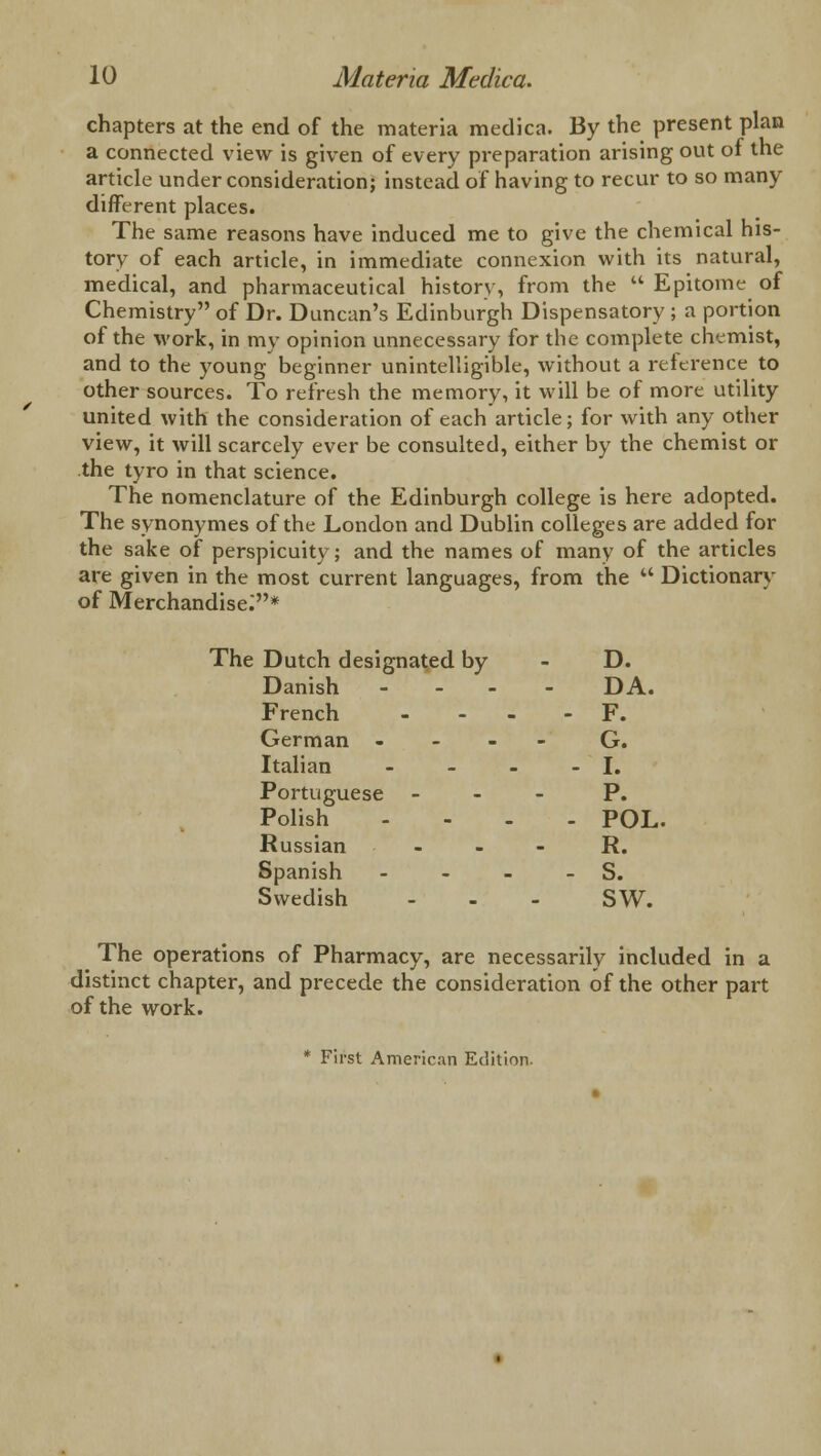 chapters at the end of the materia medica. By the present plan a connected view is given of every preparation arising out of the article under consideration; instead of having to recur to so many different places. The same reasons have induced me to give the chemical his- tory of each article, in immediate connexion with its natural, medical, and pharmaceutical history, from the a Epitome of Chemistry of Dr. Duncan's Edinburgh Dispensatory; a portion of the work, in my opinion unnecessary for the complete chemist, and to the young beginner unintelligible, without a reference to other sources. To refresh the memory, it will be of more utility united with the consideration of each article; for with any other view, it will scarcely ever be consulted, either by the chemist or the tyro in that science. The nomenclature of the Edinburgh college is here adopted. The synonymes of the London and Dublin colleges are added for the sake of perspicuity; and the names of many of the articles are given in the most current languages, from the  Dictionary of Merchandise:* The Dutch designated by Danish - D. DA. French - F. German - - - - G. Italian - I. Portuguese - Polish - P. POL. Russian - - R. Spanish - Swedish - S. sw. The operations of Pharmacy, are necessarily included in a distinct chapter, and precede the consideration of the other part of the work. * First American Edition-