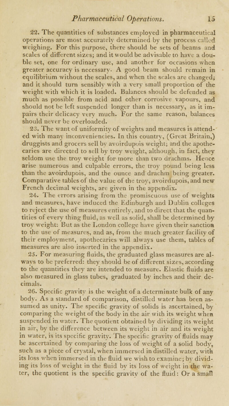 22. The quantities of substances employed in pharmaceutical operations are most accurately determined by the process called weighing. For this purpose, there should be sets of beams and scales of different sizes; and it would be advisable to have a dou- ble set, one for ordinary use, and another for occasions when greater accuracy is necessary. A good beam should remain in equilibrium without the scales, and when the scales are changed; and it should turn sensibly with a very small proportion of the weight with which it is loaded. Balances should be defended as much as possible from acid and other corrosive vapours, and should not be left suspended longer than is necessary, as it im- pairs their delicacy very much. For the same reason, balances should never be overloaded. 23. The want of uniformity of weights and measures is attend- ed with many inconveniencies. In this country, (Great Britain,) druggists and grocers sell by avoirdupois weight; and the apothe- caries are directed to sell by troy weight, although, in fact, they seldom use the troy weight for more than two drachms. Hence arise numerous and culpable errors, the troy pound being less than the avoirdupois, and the ounce and drachm being greater. Comparative tables of the value of the troy, avoirdupois, and new French decimal weights, are given in the appendix. 24. The errors arising from the promiscuous use of weights and measures, have induced the Edinburgh and Dublin colleges to reject the use of measures entirely, and to direct that the quan- tities of every thing fluid, as well as solid, shall be determined by troy weight: But as the London college have given their sanction to the use of measures, and as, from the much greater facility of their employment, apothecaries will always use them, tables of measures are also inserted in the appendix. 25. For measuring fluids, the graduated glass measures are al- ways to be preferred: they should be of different sizes, according to the quantities they are intended to measure. Elastic fluids are also measured in glass tubes, graduated by inches and their de- cimals. 26. Specific gravity is the weight of a determinate bulk of any body. As a standard of comparison, distilled water has been as- sumed as unity. The specific gravity of solids is ascertained, by comparing the weight of the body in the air with its weight when suspended in water. The quotient obtained by dividing its weight in air, by the difference between its weight in air and its weight in water, is its specific gravity. The specific gravity of fluids may be ascertained by comparing the loss of weight of a solid body, such as a piece of crystal, when immersed in distilled water, with its loss when immersed in the fluid we wish to examine; by divid- ing its loss of weight in the fluid by its loss of weight in the wa- ter, the quotient is the specific gravity of the fluid: Or a small