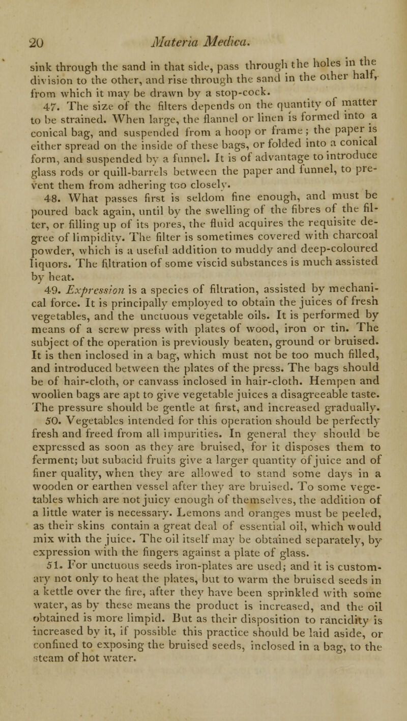 sink through the sand in that side, pass through the holes iri the division to the other, and rise through the sand in the other halt, from which it may be drawn bv a stop-cock. 47. The size of the filters depends on the quantity of matter to be strained. When large, the flannel or linen is formed into a conical bag, and suspended from a hoop or frame ; the paper is either spread on the inside of these bags, or folded into a conical form, and suspended by a funnel. It is of advantage to introduce glass rods or quill-barrels between the paper and funnel, to pre- vent them from adhering too closely. 48. What passes first is seldom fine enough, and must be poured back again, until by the swelling of the fibres of the fil- ter, or filling up of its pores, the fluid acquires the requisite de- gree of limpidity. The filter is sometimes covered with charcoal powder, which is a useful addition to muddy and deep-coloured liquors. The filtration of some viscid substances is much assisted by heat. 49. Expression is a species of filtration, assisted by mechani- cal force. It is principally employed to obtain the juices of fresh vegetables, and the unctuous vegetable oils. It is performed by means of a screw press with plates of wood, iron or tin. The subject of the operation is previously beaten, ground or bruised. It is then inclosed in a bag, which must not be too much filled, and introduced between the plates of the press. The bags should be of hair-cloth, or canvass inclosed in hair-cloth. Hempen and woollen bags are apt to give vegetable juices a disagreeable taste. The pressure should be gentle at first, and increased gradually. 50. Vegetables intended for this operation should be perfectly fresh and freed from all impurities. In general they should be expressed as soon as they are bruised, for it disposes them to ferment; but subacid fruits give a larger quantity of juice and of finer quality, when they are allowed to stand some days in a wooden or earthen vessel after they are bruised. To some vege- tables which are not juicy enough of themselves, the addition of a little water is necessary. Lemons and oranges must be peeled, as their skins contain a great deal of essential oil, which would mix with the juice. The oil itself may be obtained separately, by expression with the fingers against a plate of glass. 51. For unctuous seeds iron-plates are used; and it is custom- ary not only to heat the plates, but to warm the bruised seeds in a kettle over the fire, after they have been sprinkled with some water, as by these means the product is increased, and the oil obtained is more limpid. But as their disposition to rancidity is increased by it, if possible this practice should be laid aside, or confined to exposing the bruised seeds, inclosed in a bag, to the steam of hot water.