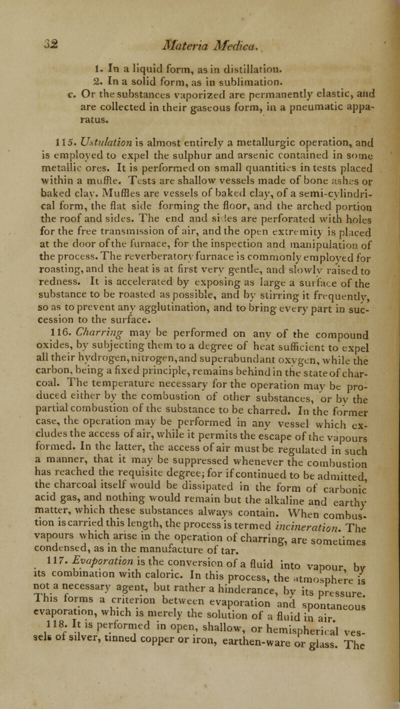 1. In a liquid form, as in distillation. 2. In a solid form, as in sublimation. c. Or the substances vaporized are permanently elastic, and are collected in their gaseous form, in a pneumatic appa- ratus. 115. Ustulation is almost entirely a metallurgic operation, and is employed to expel the sulphur and arsenic contained in some metallic ores. It is performed on small quantities in tests placed within a muffle. Tests are shallow vessels made of bone ashes or baked clay. Muffles are vessels of baked clay, of a semi-cylindri- cal form, the flat side forming the floor, and the arched portion the roof and sides. The end and si!es are perforated with holes for the free transmission of air, and the open extremity is placed at the door of the furnace, for the inspection and manipulation of the process. The reverberatory furnace is commonly employed for roasting, and the heat is at first very gentle, and slowlv raised to redness. It is accelerated by exposing as large a surface of the substance to be roasted as possible, and by stirring it frequently so as to prevent any agglutination, and to bring every part in suc- cession to the surface. 116. Charring may be performed on any of the compound oxides, by subjecting them to a degree of heat sufficient to expel all their hydrogen,nitrogen,and superabundant oxygen, while the carbon, being a fixed principle, remains behind in the stateof char- coal. The temperature necessary for the operation may be pro- duced either by the combustion of other substances, or bv the partial combustion of the substance to be charred. In the former case, the operation may be performed in any vessel which ex- cludes the access of air, while it permits the escape of the vapours formed. In the latter, the access of air must be regulated in such a manner, that it may be suppressed whenever the combustion has reached the requisite degree; for if continued to be admitted the charcoal itself would be dissipated in the form of carbonic' acid gas, and nothing would remain but the alkaline and earthy matter, which these substances always contain. When combus- tion is carried this length, the process is termed incineration The vapours which arise in the operation of charring, are some'times condensed, as in the manufacture of tar. 117. Evaporation is the conversion of a fluid into vapour bv its combination with caloric. In this process, the atmosphere is not a necessary agent, but rather a hinderance, bv its pressure This forms a criterion between evaporation and spontaneous evaporation, which is merely the solution of a fluid in air 118. It is performed in open, shallow, or hemispherical ves- sels of silver, tinned copper or iron, earthen-ware or glass. The