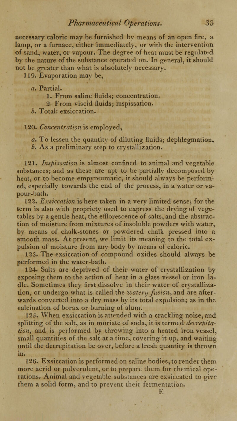 necessary caloric may be furnished by means of an open fire, a lamp, or a furnace, either immediately, or with the intervention of sand, water, or vapour. The degree of heat must be regulated by the nature of the substance operated on. In general, it should not be greater than what is absolutely necessary. 119. Evaporation may be, a. Partial. 1. From saline fluids; concentration. 2. From viscid fluids; inspissation. b. Total: exsiccation. 120. Concentration is employed, a. To lessen the quantity of diluting fluids; dephlegmation, b. As a preliminary step to crystallization. 121. Inspissation is almost confined to animal and vegetable substances; and as these are apt to be partially decomposed by heat, or to become empyreumatic, it should always be perform- ed, especially towards the end of the process, in a water or va- pour-bath. 122. Exsiccation is here taken in a very limited sense; for the term is also with propriety used to express the drying of vege- tables by a gentle heat, the efflorescence of salts, and the abstrac- tion of moisture from mixtures of insoluble powders with water, by means of chalk-stones or powdered chalk pressed into a smooth mass. At present, we limit its meaning to the total ex- pulsion of moisture from any body by means of caloric. 123. The exsiccation of compound oxides should always be performed in the water-bath. 124. Salts are deprived of their water of crystallization by exposing them to the action of heat in a glass vessel or iron la- dle. Sometimes they first dissolve in their water of crystalliza- tion, or undergo what is called the watery fusion, and are after- wards converted into a dry mass by its total expulsion; as in the calcination of borax or burning of alum. 125. When exsiccation is attended with a crackling noise, and splitting of the salt, as in muriate of soda, it is termed decrepita- tion, and is performed by throwing into a heated iron vessel, small quantities of the salt at a time, covering it up, and waiting until the decrepitation be over, before a fresh quantity is thrown in. 126. Exsiccation is performed on saline bodies, to render them more acrid or pulverulent, or to prepare them for chemical ope- rations. Animal and vegetable substances are exsiccated to give them a solid form, and to prevent their fermentation. E