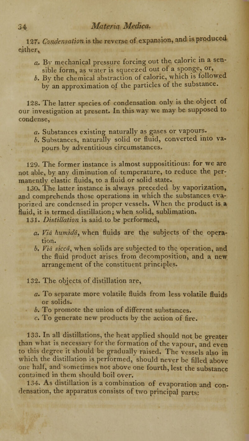 127. Condensation is the reverse of expansion, and is produced either, a. By mechanical pressure forcing out the caloric in a sen- sible form, as water is squeezed out of a sponge, or, b. By the chemical abstraction of caloric, which is followed by an approximation of the particles of the substance. 128. The latter species of condensation only is the object of our investigation at present. In this way we may be supposed to condense, a. Substances existing naturally as gases or vapours. b. Substances, naturally solid or fluid, converted into va- pours by adventitious circumstances. 129. The former instance is almost supposititious: for we are not able, by any diminution of temperature, to reduce the per- manently elastic fluids, to a fluid or solid state. 130. The latter instance is always preceded by vaporization, and comprehends those operations in which the substances eva- porized are condensed in proper vessels. When the product is a fluid, it is termed distillation; when solid, sublimation. 131. Distillation is said to be performed, a. Via humidd, when fluids are the subjects of the opera- tion. b. Via sicca, when solids are subjected to the operation, and the fluid product arises from decomposition, and a new arrangement of the constituent principles. 132. The objects of distillation are, a. To separate more volatile fluids from less volatile fluids or solids. b. To promote the union of different substances. c. To generate new products by the action of fire. 133. In all distillations, the heat applied should not be greater than what is necessary for the formation of the vapour, and even to this degree it should be gradually raised. The vessels also in which the distillation is performed, should never be filled above one half, and sometimes not above one fourth, lest the substance contained in them should boil over. 134. As distillation is a combination of evaporation and con- densation, the apparatus consists of two principal parts: