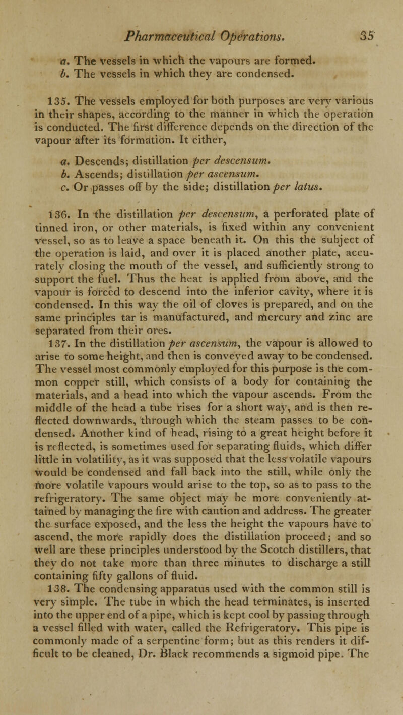 a. The vessels in which the vapours are formed. b. The vessels in which they are condensed. 135. The vessels employed for both purposes are very various in their shapes, according to the manner in which the operation is conducted. The first difference depends on the direction of the vapour after its formation. It either, a. Descends; distillation per descensum. b. Ascends; distillation per ascensum. c. Or passes off by the side; distillation per latus. 136. In the distillation per descensum, a perforated plate of tinned iron, or other materials, is fixed within any convenient vessel, so as to leave a space beneath it. On this the subject of the operation is laid, and over it is placed another plate, accu- rately closing the mouth of the vessel, and sufficiently strong to support the fuel. Thus the heat is applied from above, and the vapour is forced to descend into the inferior cavity, where it is condensed. In this way the oil of cloves is prepared, and on the same principles tar is manufactured, and mercury and zinc are separated from their ores. 137. In the distillation per ascensum, the vapour is allowed to arise to some height, and then is conveyed away to be condensed. The vessel most commonly employed for this purpose is the com- mon copper still, which consists of a body for containing the materials, and a head into which the vapour ascends. From the middle of the head a tube rises for a short way, and is then re- flected downwards, through which the steam passes to be con- densed. Another kind of head, rising to a great height before it is rrfleeted, is sometimes used for separating fluids, which differ little in volatility, as it was supposed that the less volatile vapours would be condensed and fall back into the still, while only the more volatile vapours would arise to the top, so as to pass to the refrigeratory. The same object may be more conveniently at- tained by managing the fire with caution and address. The greater the surface exposed, and the less the height the vapours have to ascend, the more rapidly does the distillation proceed; and so well are these principles understood by the Scotch distillers, that they do not take more than three minutes to discharge a still containing fifty gallons of fluid. 138. The condensing apparatus used with the common still is very simple. The tube in which the head terminates, is inserted into the upper end of a pipe, which is kept cool by passing through a vessel filled with water, called the Refrigeratory. This pipe is commonly made of a serpentine form; but as this renders it dif- ficult to be cleaned, Dr. Black recommends a sigmoid pipe. The