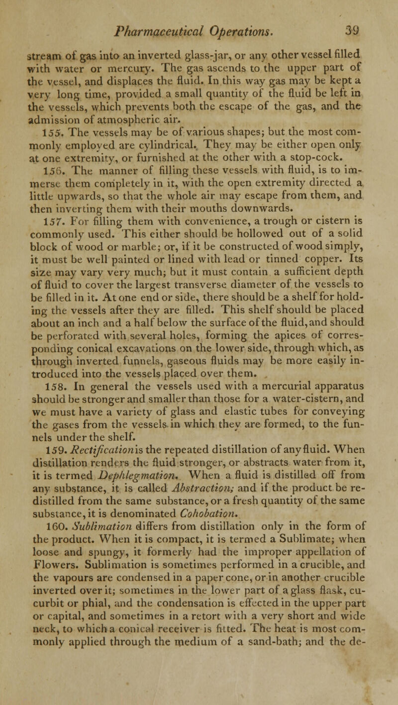 stream of gas into an inverted glass-jar, or any other vessel filled with water or mercury. The gas ascends to the upper part of the vessel, and displaces the fluid. In this way gas may be kept a very long time, provided a small quantity of the fluid be left in the vessels, which prevents both the escape of the gas, and the admission of atmospheric, air. 155. The vessels may be of various shapes; but the most com- monly employed are cylindrical.. They may be either open only at one extremity, or furnished at the other with a stop-cock. 155. The manner of filling these vessels with fluid, is to im- merse them completely in it, with the open extremity directed a little upwards, so that the whole air may escape from them, and then inverting them with their mouths downwards. 157. For filling them with convenience, a trough or cistern is commonly used. This either should be hollowed out of a solid block of wood or marble; or, if it be constructed of wood simply, it must be well painted or lined with lead or tinned copper. Its size may vary very much; but it must contain a sufficient depth of fluid to cover the largest transverse diameter of the vessels to be filled in it. At one end or side, there should be a shelf for hold- ing the vessels after they are filled. This shelf should be placed about an inch and a half below the surface of the fluid, and should be perforated with several holes, forming the apices of corres- ponding conical excavations on the lower side, through which, as through inverted funnels, gaseous fluids may be more easily in- troduced into the vessels placed over them. 158. In general the vessels used with a mercurial apparatus should be stronger and smaller than those for a water-cistern, and we must have a variety of glass and elastic tubes for conveying the gases from the vessels in which they are formed, to the fun- nels under the shelf. 159. Rectification'is the repeated distillation of any fluid. When distillation renders the fluid stronger, or abstracts water from it, it is termed Dephlegmation. When a fluid is distilled off from any substance, it is called Abstraction; and if the product be re- distilled from the same substance, or a fresh quantity of the same substance, it is denominated Cohobation. 160. Sublimation differs from distillation only in the form of the product. When it is compact, it is termed a Suhlimate; when loose and spungy, it formerly had the improper appellation of Flowers. Sublimation is sometimes performed in a crucible, and the vapours are condensed in a paper cone, or in another crucible inverted over it; sometimes in the lower part of a glass flask, cu- curbit or phial, and the condensation is effected in the upper part or capital, and sometimes in a retort with a very short and wide neck, to which a conical receiver is fitted. The heat is most com- monly applied through the medium of a sand-bath; and the de-