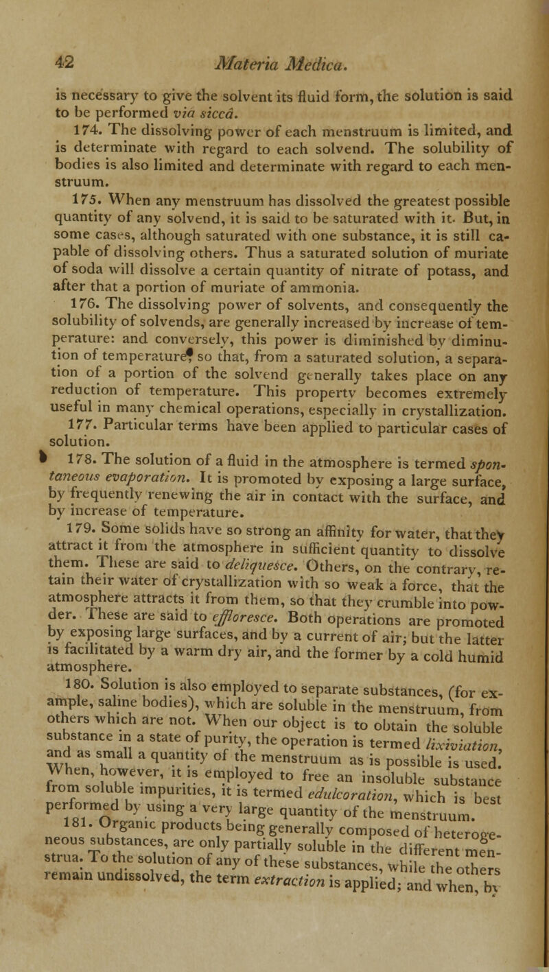 is necessary to give the solvent its fluid form, the solution is said to be performed via sicca. 174. The dissolving power of each menstruum is limited, and is determinate with regard to each solvend. The solubility of bodies is also limited and determinate with regard to each men- struum. 175. When any menstruum has dissolved the greatest possible quantity of any solvend, it is said to be saturated with it. But, in some cases, although saturated with one substance, it is still ca- pable of dissolving others. Thus a saturated solution of muriate of soda will dissolve a certain quantity of nitrate of potass, and after that a portion of muriate of ammonia. 176. The dissolving power of solvents, and consequently the solubility of solvends, are generally increased by increase of tem- perature: and conversely, this power is diminished bv diminu- tion of temperature? so that, from a saturated solution, a separa- tion of a portion of the solvend generally takes place on any reduction of temperature. This property becomes extremely useful in many chemical operations, especially in crystallization. 177. Particular terms have been applied to particular cases of solution. • 178. The solution of a fluid in the atmosphere is termed spon- taneous evaporation. It is promoted by exposing a large surface, by frequently renewing the air in contact with the surface, and' by increase of temperature. 179. Some solids have so strong an affinitv for water, that they attract it from the atmosphere in sufficient'quantity to dissolve them. These are said to deliquesce. Others, on the contrarv, re- tain their water of crystallization with so weak a force, that the atmosphere attracts it from them, so that they crumble into pow- der. These are said to effloresce. Both operations are promoted by exposing large surfaces, and by a current of air; but the latter is facilitated by a warm dry air, and the former by a cold humid atmosphere. 180. Solution is also employed to separate substances, (for ex- ample, saline bodies), which are soluble in the menstruum, from others which are not. When our object is to obtain the soluble substance in a state of purity, the operation is termed lixiviation, and as small a quantity of the menstruum as is possible is used When, however, it ,s employed to free an insoluble substance from soluble impurities, it is termed edulcoration, which is best performed by using a very large quantity of the menstruum 181. Organic products being generally composed of heteroge- neous substances, are only partially soluble in the different men- strua. To the solution of any of these substances, while the oSe« remain undissolved, the term extraction is applied; and when bx