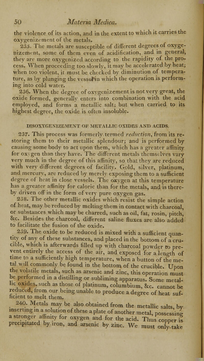 the violence of its action, and in the extent to which it carries the oxygenizement of the metals. 235. The metals are susceptible of different degrees of oxyge- nizement, some of them even of acidification, and in general, they are more oxygenized according to the rapidity of the pro- cess. When proceeding too slowly, it may be accelerated by heat; when too violent, it must be checked by diminution of tempera- ture, as by plunging the vesseMn which the operation is perform- ing into cold water. 236. When the degree of oxvgenizement is not very great, the oxide formed, generally enters into combination with the acid employed, and forms a metallic salt; but when carried to its highest degree, the oxide is often insoluble. DISOXYGEX1ZEMENT OF METALLIC OXIDES AXD ACIDS. 237. This process was formerly, termed reduction, from its re- storing them to their metallic splendour; and is performed by causing some body to act upon them, which has a greater affinity for ox. gen than they have. The different metals themselves vary very much in the degree of this affinity, so that they are reduced with very different degrees of facility. Gold, silver, platinum, and mercury, are reduced by merely exposing them to a sufficient degree of heat in close vessels. The oxygen at this temperature has a greater affinity for caloric than for the metals, and is there- by driven off in the form of very pure oxygen gas. 238. The other metallic oxides which resist the simple action of heat, may be reduced by melting them in contact with charcoal, or substances which may be charred, such as oil, fat, rosin, pitch, &c. Besides the charcoal, different saline fluxes are also added to facilitate the fusion of the oxide. 239. The oxide to be reduced is mixed with a sufficient quan- tity of any of these substances, and placed in the bottom of a cru- cible, which is afterwards filled up with charcoal powder to pre- vent entirely the access of the air, and exposed for a length of time to a sufficiently high temperature, when a button of the me- tal will commonly be found in the bottom of the crucible. Upon the volatile metals, such as arsenic and zinc, this operation must be performed m a distilhng or subliming apparatus. Some metal- lic oxides, such as those of platinum, columbium, &c. cannot be reduced, from our being unable to produce a degree of heat suf- ficient to melt them. 240. Metals may be also obtained from the metallic salts, by inserting in a solution of these a plate of another metal, possessing a stronger affinity for oxygen and for the acid. Thus copper is precipitated by iron, and arsenic by zinc. We must only take