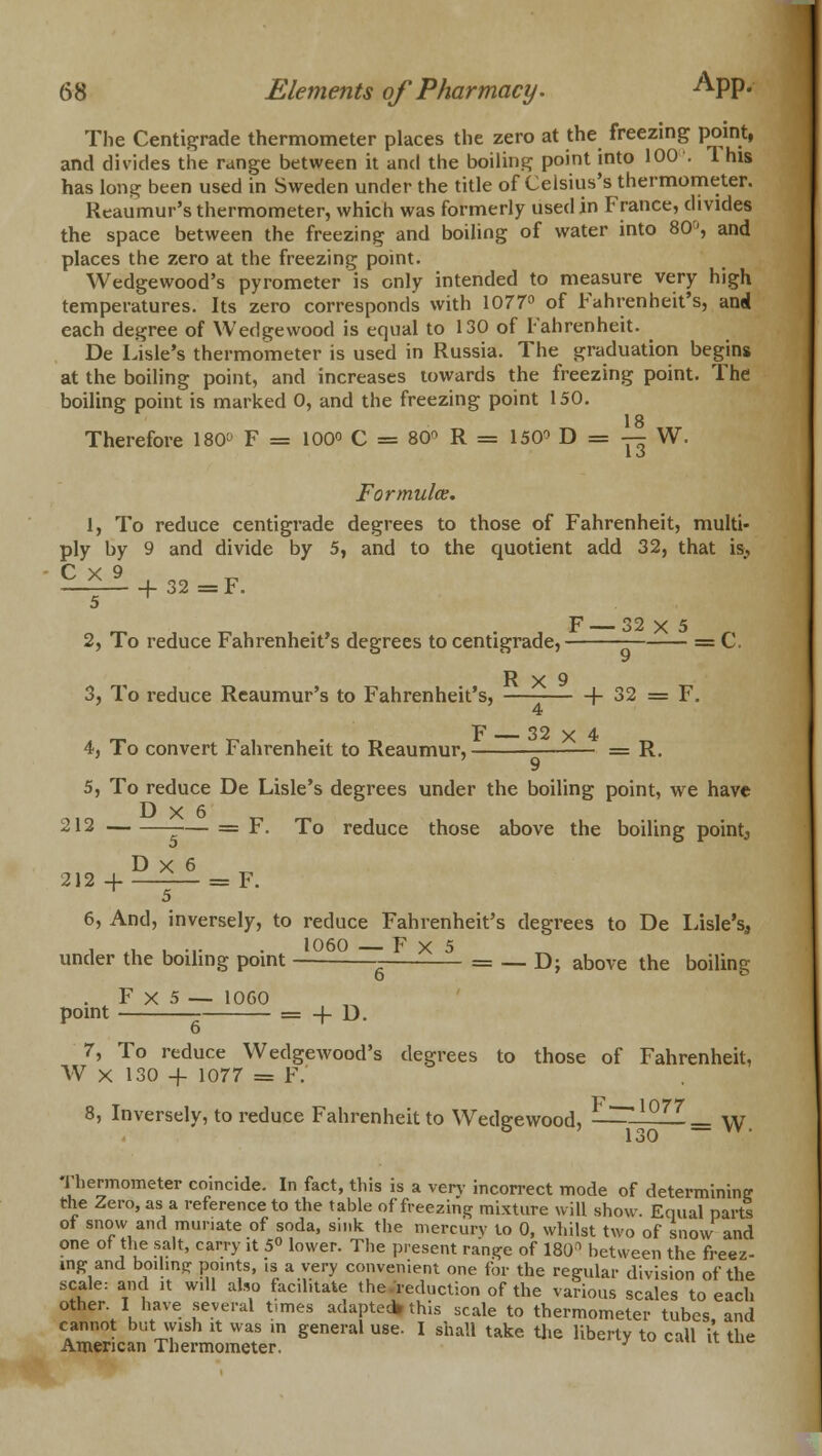 The Centigrade thermometer places the zero at the freezing point, and divides the range between it and the boiling point into 100'. 1 his has long been used in Sweden under the title of Celsius's thermometer. Reaumur's thermometer, which was formerly used in France, divides the space between the freezing and boiling of water into 80', and places the zero at the freezing point. Wedgewood's pyrometer is only intended to measure very high temperatures. Its zero corresponds with 1077° of Fahrenheit's, and each degree of Wedgewood is equal to 130 of Fahrenheit. De Lisle's thermometer is used in Russia. The graduation begins at the boiling point, and increases towards the freezing point. The boiling point is marked 0, and the freezing point 150. 18 Therefore 180 F = 100° C = 80 R = 150<> D = — W. Formulae. 1, To reduce centigrade degrees to those of Fahrenheit, multi- ply by 9 and divide by 5, and to the quotient add 32, that is> £-2il + 32=F. 5 ^ 2, To reduce Fahrenheit's degrees to centigrade, = C. R X 9 3, To reduce Reaumur's to Fahrenheit's, (- 32 = F. 4 4, To convert Fahrenheit to Reaumur, = R. 5, To reduce De Lisle's degrees under the boiling point, we have 212 — = F. To reduce those above the boiling pointy D x 6 212 + =F. T 5 6, And, inversely, to reduce Fahrenheit's degrees to De Lisle's, i .i u ■•• • l06° — F x 5 ^ under the boiling point = — D; above the boiling F x 5 — 1060 , _ point - = + D. 7, To reduce Wedgewood's degrees to those of Fahrenheit, W x 130 + 1077 = F. 8, Inversely, to reduce Fahrenheit to Wedgewood, l°77— W. 130 Thermometer coincide. In fact, this is a verv incorrect mode of determining the Zero, as a reference to the table of freezing mixture will show. Equal parts ot snow and muriate of soda, sink the mercury lo 0, whilst two of snow and one ot the salt, carry it 5° lower. The present range of 1801 between the freez- ing and boihng points, .s a very convenient one for the regular division of the scale: and it will also facilitate the reduction of the various scales to each other I have several times adapted* this scale to thermometer tubes, and cannot but wish it was in general use. I shall take the liberty to call it the American Thermometer. J