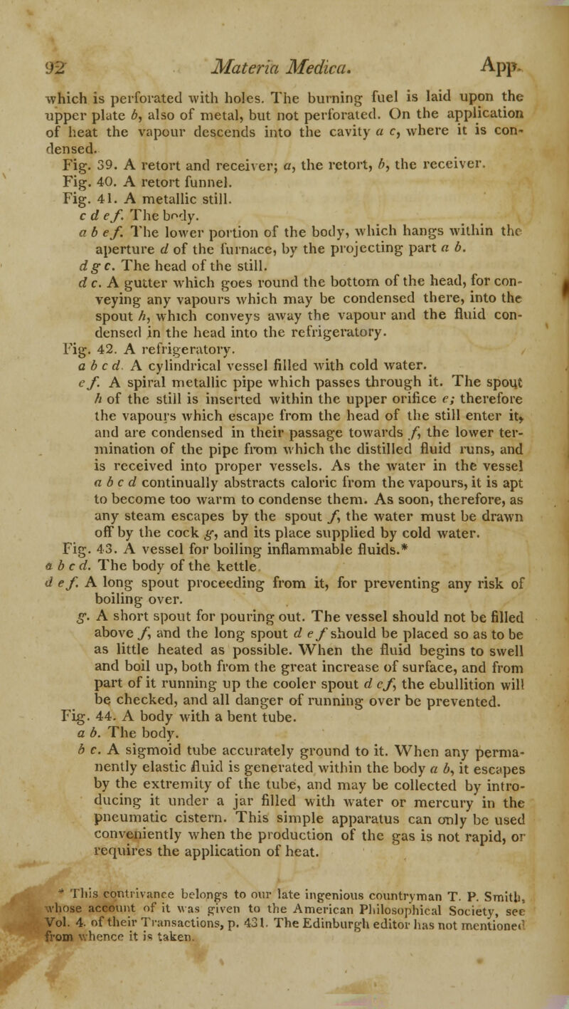 which is perforated with holes. The burning fuel is laid upon the upper plate b, also of metal, but not perforated. On the application of heat the vapour descends into the cavity a c, where it is con- densed. Fig. 39. A retort and receiver; a, the retort, b, the receiver. Fig. 40. A retort funnel. Fig. 41. A metallic still. c d ef. The body. a b ef The lower portion of the botly, which hangs within the aperture d of the furnace, by the projecting part a b. dgc. The head of the still. d c. A gutter which goes round the bottom of the head, for con- veying any vapours which may be condensed there, into the spout h, which conveys away the vapour and the fluid con- densed in the head into the refrigeratory. Fig. 42. A refrigeratory. abed A cylindrical vessel filled with cold water. ef. A spiral metallic pipe which passes through it. The spout h of the still is inserted within the upper orifice e; therefore the vapours which escape from the head of the still enter it, and are condensed in their passage towards /, the lower ter- mination of the pipe from which the distilled fluid runs, and is received into proper vessels. As the water in the vessel abed continually abstracts caloric from the vapours, it is apt to become too warm to condense them. As soon, therefore, as any steam escapes by the spout /, the water must be drawn off by the cock g, and its place supplied by cold water. Fig. 43. A vessel for boiling inflammable fluids.* abed. The body of the kettle d ef. A long spout proceeding from it, for preventing any risk of boiling over. g. A short spout for pouring out. The vessel should not be filled above f and the long spout d ef should be placed so as to be as little heated as possible. When the fluid begins to swell and boil up, both from the great increase of surface, and from part of it running up the cooler spout d ef, the ebullition will be checked, and all danger of running over be prevented. Fig. 44. A body with a bent tube. a b. The body. b c. A sigmoid tube accurately ground to it. When any perma- nently elastic fluid is generated within the body a b, it escapes by the extremity of the tube, and may be collected by intro- ducing it under a jar filled with water or mercury in the pneumatic cistern. This simple apparatus can only be used conveniently when the production of the gas is not rapid, or requires the application of heat. * This contrivance belongs to our late ingenious countryman T. P. Smith, whose account of it was given to the American Philosophical Society, see Vol. 4. of their Transactions, p. 431. The Edinburgh editor has not mentioned from whence it i« taken.