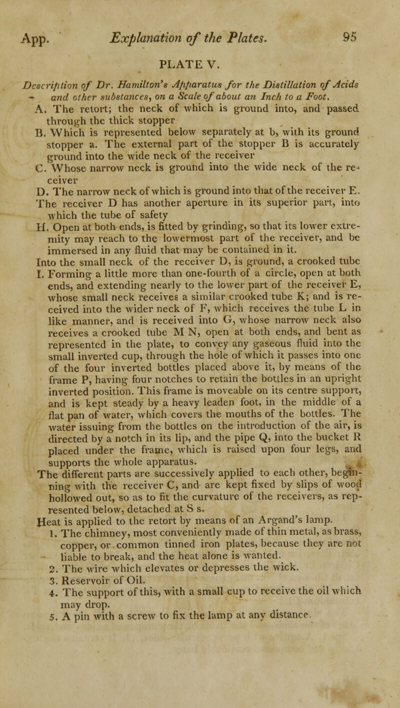 PLATE V. Description of Dr. Hamilton's dfifiaratus for the Distillation of Acids ~ and other substances, on a Scale of about an Inch to a Foot. A. The retort; the neck of which is ground into, and passed through the thick stopper B. Which is represented below separately at b, with its ground stopper a. The external part of the stopper B is accurately- ground into the wide neck of the receiver C. Whose narrow neck is ground into the wide neck of the re-> ceiver D. The narrow neck of which is ground into that of the receiver E. The receiver D has another aperture in its superior part, into which the tube of safety H. Open at both ends, is fitted by grinding, so that its lower extre- mity may reach to the lowermost part of the receiver, and be immersed in any fluid that may be contained in it. Into the small neck of the receiver D, is ground, a crooked tube I. Forming a little more than one-fourth of a circle, open at both ends, and extending nearly to the lower part of the receiver E, whose small neck receives a similar crooked tube K; and is re- ceived into the wider neck of F, which receives the tube L in like manner, and is received into G, whose narrow neck also receives a crooked tube M N, open at both ends, and bent as represented in the plate, to convey any gaseous fluid into the small inverted cup, through the hole of which it passes into one of the four inverted bottles placed above it, by means of the frame P, having four notches to retain the bottles in an upright inverted position. This frame is moveable on its centre support, and is kept steady by a heavy leaden foot, in the middle of a flat pan of water, which covers the mouths of the bottles. The water issuing from the bottles on the introduction of the air, is directed by a notch in its lip, and the pipe Q, into the bucket R placed under the frame, which is raised upon four legs, and supports the whole apparatus. The different parts are successively applied to each other, begin- ning with the receiver C, and are kept fixed by slips of wood hollowed out, so as to fit the curvature of the receivers, as rep- resented below, detached at S s. Heat is applied to the retort by means of an Argand's lamp. 1. The chimney, most conveniently made of thin metal, as brass, copper, or common tinned iron plates, because they are not liable to break, and the heat alone is wanted. 2. The wire which elevates or depresses the wick. 3. Reservoir of Oil. 4. The support of this, with a small cup to receive the oil which may drop. 5. A pin with a screw to fix the lamp at any distance.