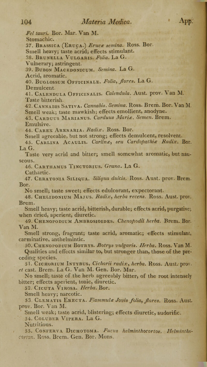 Fel tauri. Bor. Mar. Van M. Stomachic. 37. Brassica (Eruca.) Eruca: scmina. Ross. Bor. Smell heavy; taste acrid; effects stimulant. 38. Brunella Vulgaris. Folia. La G. Vulnerary; astringent. 39. Bubon Mackdonicum. Semina. La G. Acrid, aromatic. 40. Buglossum Officinale. Folia, Jlores. La G. Demulcent. 41. Calendula Officinalis. Calendula. Aust. prov. Van M. Taste bitterish. 42. Cannabis Sativa. Cannabis. Semina. Ross. Brem. Bor. Van M. Smell weak; taste mawkish; effects emollient, anodyne. 43. Carduus Marianus. Carduus Maria. Semen. Brem. Emulsive. 44. Carex Arenaria. Eadix. Ross. Bor. Smell agreeable, but not strong; effects demulcent, resolvent. 45. Carlina Acaulis. Carlina, seu Cardopathice Radix. Bor. LaG. Taste very acrid and bitter; smell somewhat aromatic, but nau- seous. 46. Carthamus Tinctorius. Grana. La G. Cathartic- 47. Ceratonia SiLiquA. Siliqua dulcis. Ross. Aust. prov. Brem. Bor. No smell; taste sweet; effects edulcorant, expectorant. 48. Chelidonium Majus. Eadix, herba recens. Ross. Aust. prov. Brem. Smell heavy; taste acrid, bitterish, durable; effects acrid, purgative; Avhen dried, aperient, diuretic. 49. Chenopodium Ambrosioides. Cheno/iodii herba. Brem. Bor. VanM. Smell strong, fragrant; taste acrid, aromatic; effects stimulant, carminative, anthelmintic. 50. Chenopodium Botrys. Botrys vulgaris. Herba. Ross. Van M. Qualities and effects similar to, but stronger than, those of the pre- ceding species. 51. Cichorium Intybus, Cichorii radix, herba. Ross. Aust. prov. et cast. Brem. La G. Van M. Gen. Bor. Mar. No smell; taste of the herb agreeably bitter, of the root intensely bitter; effects aperient, tonic, diuretic. 52. Cicuta Virosa. Herba. Bor. Smell heavy; narcotic. 53 Clematis Erecta. Flammula Jovis folia, Jlores. Ross. Aust. prov. Bor. Van M. Smell weak; taste acrid, blistering; effects diuretic, sudorific. 54. Coluber Vipera. La G. Nutritious. 55. Conferva Dichotoma. Fucus helminthocortos. Helmintho- corton. Ross. Brem. Gen. Bor. Mons.