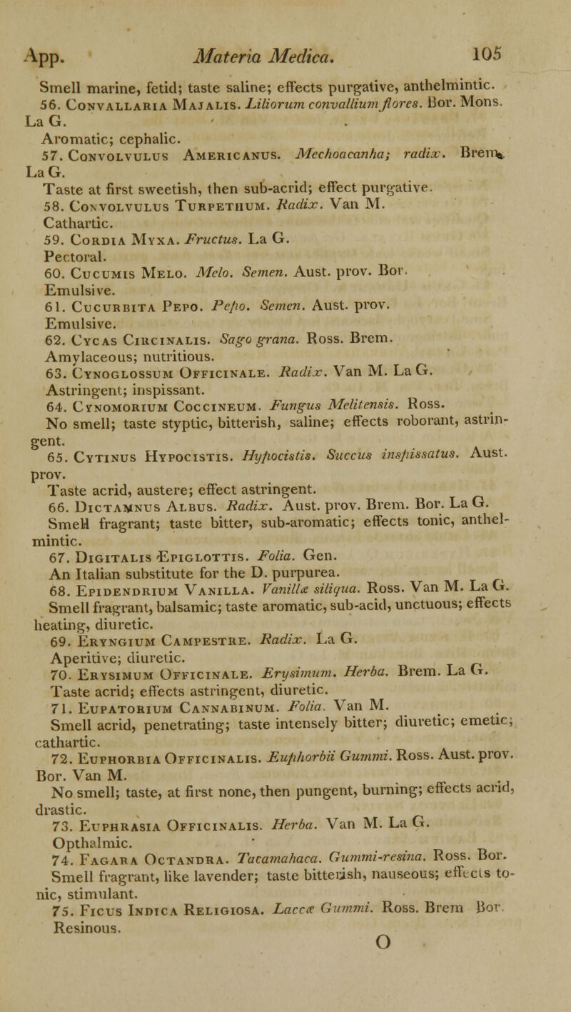 Smell marine, fetid; taste saline; effects purgative, anthelmintic. 56. Convallaria Majalis. Liliorum convalliumjlores. Bor. Mons. LaG. Aromatic; cephalic. 57. Convolvulus Americanus. Mechoaeanha; radix. Brem* LaG. Taste at first sweetish, then sub-acrid; effect purgative. 58. Convolvulus Turpethum. Radix. Van M. Cathartic. 59. Cordia Myxa. Fructus. La G. Pectoral. 60. Cucumis Melo. Melo. Semen. Aust. prov. Bor. Emulsive. 61. Cucurbita Pepo. Pejio. Semen. Aust. prov. Emulsive. 62. Cycas Circinalis. Sago grana. Ross. Brem. Amylaceous; nutritious. 63. Cynoglossum Officinale. Radix. Van M. LaG. Astringent; inspissant. 64. Cy'nomorium Coccineum. Fungus Melitensis. Ross. No smell; taste styptic, bitterish, saline; effects roborant, astrin- gent. 65. Cytinus Hypocistis. Hyfiocistis. Succus insjiissatus. Aust. prov. Taste acrid, austere; effect astringent. 66. Dictamnus Albus. Radix. Aust. prov. Brem. Bor. La G. SmeH fragrant; taste bitter, sub-aromatic; effects tonic, anthel- mintic. 67. Digitalis Epiglottis. Folia. Gen. An Italian substitute for the D. purpurea. 68. Epidendrium Vanilla. Vanilla sUiqua. Ross. Van M. LaG. Smell fragrant, balsamic; taste aromatic, sub-acid, unctuous; effects heating, diuretic. 69. Eryngium Campestre. Radix. La G. Aperitive; diuretic. 70. Erysimum Officinale. Erysimum. Herba. Brem. La G. Taste acrid; effects astringent, diuretic. 71. Eupatorium Cannabinum. Folia. Van M. Smell acrid, penetrating; taste intensely bitter; diuretic; emetic; cathartic. 72. Euphorbia Officinalis. Eufihorbii Gumrni. Ross. Aust. prov. Bor. Van M. No smell; taste, at first none, then pungent, burning; effects acrid, drastic. 73. Euphrasia Officinalis. Herba. Van M. LaG. Opthalmic. 74. Fagara Octandra. Tacamahaca. Gummi-resina. Ross. Bor. Smell fragrant, like lavender; taste bitterish, nauseous; eff cis to- nic, stimulant. 75. Ficus Indica Religiosa. Laccc? Gummi. Ross. Brem Bor. Resinous. o