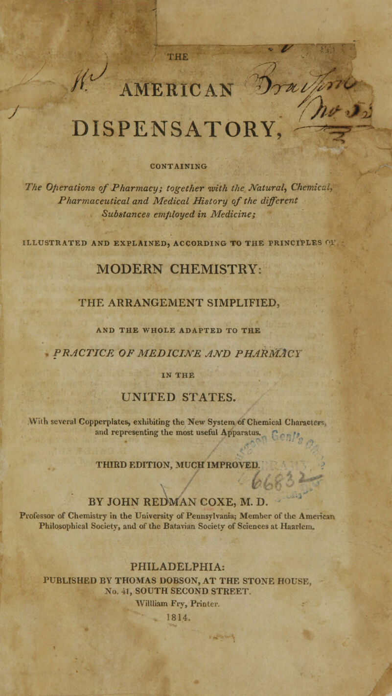 THE sr '0: AMERICAN i*y*4** DISPENSATORY, —- CONTAINING 77;e Operations of Pharmacy; together with the Natural, Chemical, Pharmaceutical and Medical History of the different Substances employed in Medicine; ILLUSTRATED AND EXPLAINED, ACCORDING TO THE PRINCIPLES OV. \ MODERN CHEMISTRY: THE ARRANGEMENT SIMPLIFIED, AND THE WHOLE ADAPTED TO THE . PRACTICE OF MEDICINE AND PHARMACY IN THE UNITED STATES. Wilh several Copperplates, exhibiting the New System of Chemical Characters, and representing the most useful Apparatus. THIRD EDITION, MUCH IMPROVED. / • -*■ BY JOHN REDMAN COXE, M. D. Professor of Chemistry in the University of Pennsylvania; Member of the American Philosophical Society, and of the Batavian Society of Sciences at Haarlem. PHILADELPHIA: PUBLISHED BY THOMAS DOBSON, AT THE STONE HOUSE, No. 41, SOUTH SECOND STREET. Willliam Fry, Printer. 1814.