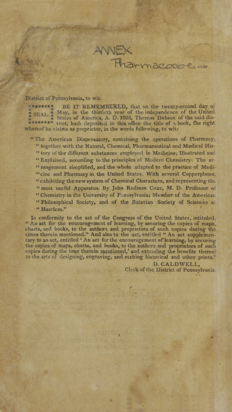 Rna\ District of Pennsylvania, to wit: **** BE IT REMEMBERED, that on the twenty-second day o; * SEAL, * May, m tne thirtieth year of the independence of the United ' t Stales of America, A. D. 1806, Thomas Dobson of the said dis ******** trict, hath deposited in this office the title of a book, fhe right whereof he claims as proprietor, hi the words following, to wit: The American Dispensatory, containing the operations of Pharmacy together with the Natural, Chemical, Pharmaceutical and Medical His  tory of the different substances employed in Medicine; Illustrated am Explained, according to the principles of Modern Chemistry: The ar  rangement simplified, and the whole adapted to the practice of Medi cine and Pharmacy in the United States. With several Copperplates exhibiting the new system of Chemical Characters, and representing the  most useful Apparatus. By John Redman Coxe, M. D. Professor o; Chemistry in the University of Pennsylvania; Member of the Americai  Philosophical Society, and of the Batavian Society of Sciences a  Haarlem. In conformity to the act of the Congress of the United States, intituled  An act for the encouragement of learning, by securing the copies of maps charts, and books, to the authors and proprietors of such copies during the times therein mentioned. And also to the act, entitled  An act supplemen- tary to an act, entitled ' An act for the encouragement ®f learning, by securing the copies of maps, charts, and books, to the authors and proprietors of such- copies during the time therein mentioned,' and extending the benefits thereo to the arts of designing, engraving, and etching historical and other prints.' D.CALDWELL, Clerk of the District of Pennsylvania