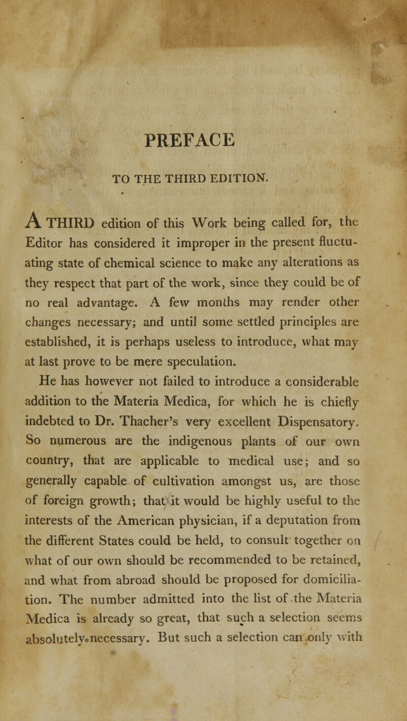 PREFACE TO THE THIRD EDITION. A THIRD edition of this Work being called for, the Editor has considered it improper in the present fluctu- ating state of chemical science to make any alterations as they respect that part of the work, since they could be of no real advantage. A few months may render other changes necessary; and until some settled principles are established, it is perhaps useless to introduce, what may at last prove to be mere speculation. He has however not failed to introduce a considerable addition to the Materia Medica, for which he is chiefly indebted to Dr. Thacher's very excellent Dispensatory. So numerous are the indigenous plants of our own country, that are applicable to medical use; and so generally capable of cultivation amongst us, are those of foreign growth; that it would be highly useful to the interests of the American physician, if a deputation from the different States could be held, to consult together on what of our own should be recommended to be retained, and what from abroad should be proposed for domicilia- tion. The number admitted into the list of the Materia Medica is already so great, that such a selection seems absolutely.necessary. But such a selection can only with