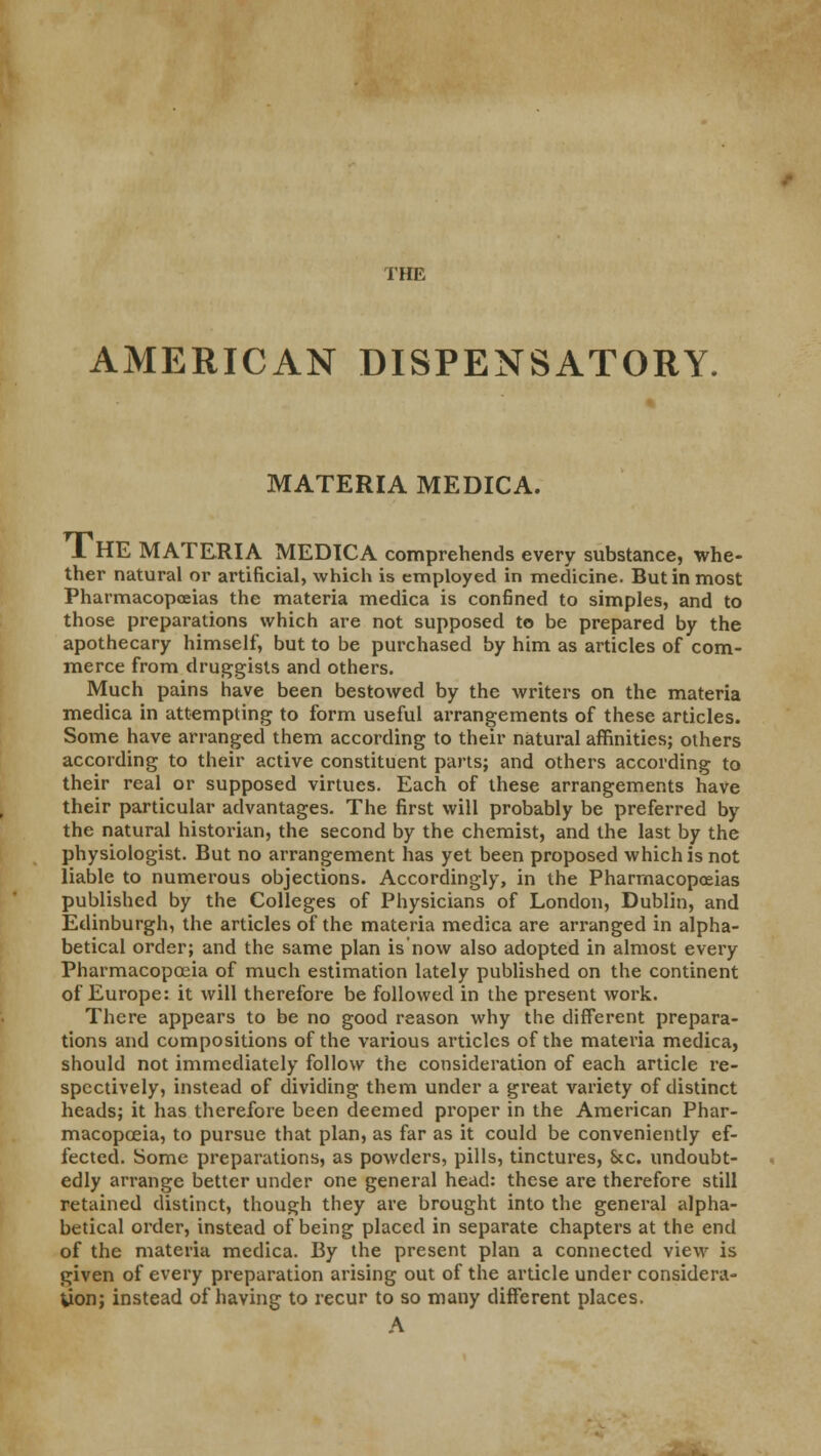 AMERICAN DISPENSATORY. MATERIA MEDICA. A HE MATERIA MEDICA comprehends every substance, whe- ther natural or artificial, which is employed in medicine. But in most Pharmacopoeias the materia medica is confined to simples, and to those preparations which are not supposed to be prepared by the apothecary himself, but to be purchased by him as articles of com- merce from druggists and others. Much pains have been bestowed by the writers on the materia medica in attempting to form useful arrangements of these articles. Some have arranged them according to their natural affinities; others according to their active constituent parts; and others according to their real or supposed virtues. Each of these arrangements have their particular advantages. The first will probably be preferred by the natural historian, the second by the chemist, and the last by the physiologist. But no arrangement has yet been proposed which is not liable to numerous objections. Accordingly, in the Pharmacopoeias published by the Colleges of Physicians of London, Dublin, and Edinburgh, the articles of the materia medica are arranged in alpha- betical order; and the same plan is'now also adopted in almost every Pharmacopoeia of much estimation lately published on the continent of Europe: it will therefore be followed in the present work. There appears to be no good reason why the different prepara- tions and compositions of the various articles of the materia medica, should not immediately follow the consideration of each article re- spectively, instead of dividing them under a great variety of distinct heads; it has therefore been deemed proper in the American Phar- macopoeia, to pursue that plan, as far as it could be conveniently ef- fected. Some preparations, as powders, pills, tinctures, &c. undoubt- edly arrange better under one general head: these are therefore still retained distinct, though they are brought into the general alpha- betical order, instead of being placed in separate chapters at the end of the materia medica. By the present plan a connected view is given of every preparation arising out of the article under considera- tion; instead of having to recur to so many different places. A