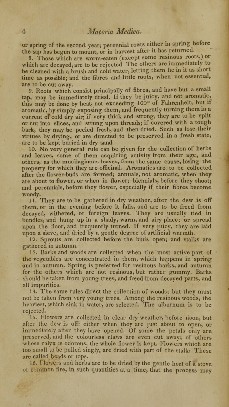 or spring of the second year; perennial roots either in spring before the sap has begun to mount, or in harvest after it has returned. 8. Those which are worm-eaten (except some resinous roots,) or which are decayed, are to be rejected The others are immediately to be cleaned with a brush and cold water, letting them lie in it as short time as possible; and the fibres and little roots, when not essential, are to be cut away. 9. Roots which consist principally of fibres, and have but a small tap, may be immediately dried. If they be juicy, and not aromatic, this may be done by heat, not exceeding 100° of Fahrenheit; but if aromatic, by simply exposing them, and frequently turning them in a current of cold dry air; if very thick and strong, they are to be split or cut into slices, and strung upon threads; if covered with a tough bark, they may be peeled fresh, and then dried. Such as lose their virtues by drying, or are directed to be preserved in a fresh state, are to be kept buried in dry sand. 10. No very general rule can be given for the collection of herbs and leaves, some of them acquiring activity from their age, and others, as the mucilaginous leaves, from the same cause, losing the property for which they are officinal. Aromatics are to be collected after the flower-buds are formed; annuals, not aromatic, when they are about to flower, or when in flower; biennials, before they shoot; and perennials, before they flower, especially if their fibres become woody. 11. They are to be gathered in dry weather, after the dew is off them, or in the evening before it falls, and are to be freed from decayed, withered, or foreign leaves. They are usually tied in bundles, and hung up in a shady, warm, and airy place; or spread upon the floor, and frequently turned. If very juicy, they are laid upon a sieve, and dried by a gentle degree of artificial warmth. 12. Sprouts are collected before the buds open; and stalks are gathered in autumn. 13. Barks and woods are collected when the most active part of the vegetables are concentrated in them, which happens in spring and in autumn. Spring is preferred for resinous barks, and autumn for the others which are not resinous, but rather gummy. Barks should be taken from young trees, and freed from decayed parts, and all impurities. 14. The same rules direct the collection of woods; but they must not be taken from very young trees. Among the resinous woods, the heaviest, which sink in water, are selected. The alburnum is to be rejected. 15. Flowers are collected in clear dry weather, before noon, but after the dew is off: either when they are just about to open, or immediately after they have opened. Of some the petals only are preserved, and the colourless claws are even cut away; of others whose calyx is odorous, the whole flower is kept. Flowers which are too small to be pulled singly, are dried with part of the stalk: These are called heads or tops. 16. Flowers and herbs are to be dried by the gentle heat of a stove or common fire, in such quantities at a time, that the process may