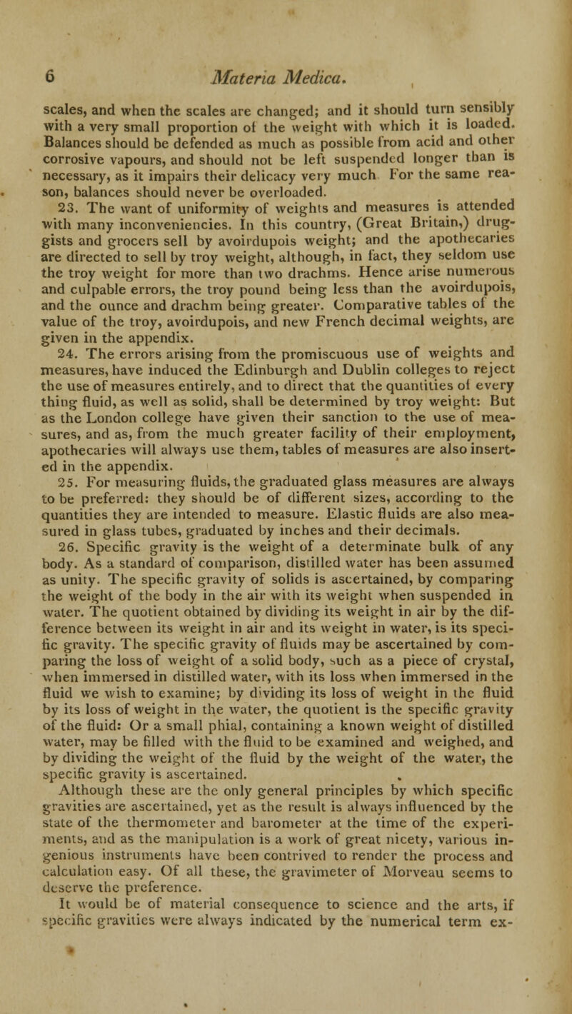 scales, and when the scales are changed; and it should turn sensibly with a very small proportion ot the weight with which it is loaded. Balances should be defended as much as possible from acid and other corrosive vapours, and should not be left suspended longer than is necessary, as it impairs their delicacy very much For the same rea- son, balances should never be overloaded. 23. The want of uniformity of weights and measures is attended with many inconveniencies. In this country, (Great Britain,) drug- gists and grocers sell by avoirdupois weight; and the apothecaries are directed to sell by troy weight, although, in fact, they seldom use the troy weight for more than two drachms. Hence arise numerous and culpable errors, the troy pound being less than the avoirdupois, and the ounce and drachm being greater. Comparative tables of the value of the troy, avoirdupois, and new French decimal weights, are given in the appendix. 24. The errors arising from the promiscuous use of weights and measures, have induced the Edinburgh and Dublin colleges to reject the use of measures entirely, and to direct that the quantities of every thing fluid, as well as solid, shall be determined by troy weight: But as the London college have given their sanction to the use of mea- sures, and as, from the much greater facility of their employment, apothecaries will always use them, tables of measures are also insert- ed in the appendix. 25. For measuring fluids, the graduated glass measures are always to be preferred: they should be of different sizes, according to the quantities they are intended to measure. Elastic fluids are also mea- sured in glass tubes, graduated by inches and their decimals. 26. Specific gravity is the weight of a determinate bulk of any body. As a standard of comparison, distilled water has been assumed as unity. The specific gravity of solids is ascertained, by comparing the weight of the body in the air with its weight when suspended in water. The quotient obtained by dividing its weight in air by the dif- ference between its weight in air and its weight in water, is its speci- fic gravity. The specific gravity of fluids may be ascertained by com- paring the loss of weight of a solid body, such as a piece of crystal, when immersed in distilled water, with its loss when immersed in the fluid we wish to examine; by dividing its loss of weight in the fluid by its loss of weight in the water, the quotient is the specific gravity of the fluid: Or a small phiaJ, containing a known weight of distilled water, may be filled with the fluid to be examined and weighed, and by dividing the weight of the fluid by the weight of the water, the specific gravity is ascertained. Although these are the only general principles by which specific gravities are ascertained, yet as the result is always influenced by the state of the thermometer and barometer at the time of the experi- ments, and as the manipulation is a work of great nicety, various in- genious instruments have been contrived to render the process and calculation easy. Of all these, the gravimeter of Morveau seems to deserve the preference. It would be of material consequence to science and the arts, if specific gravities were always indicated by the numerical term ex-