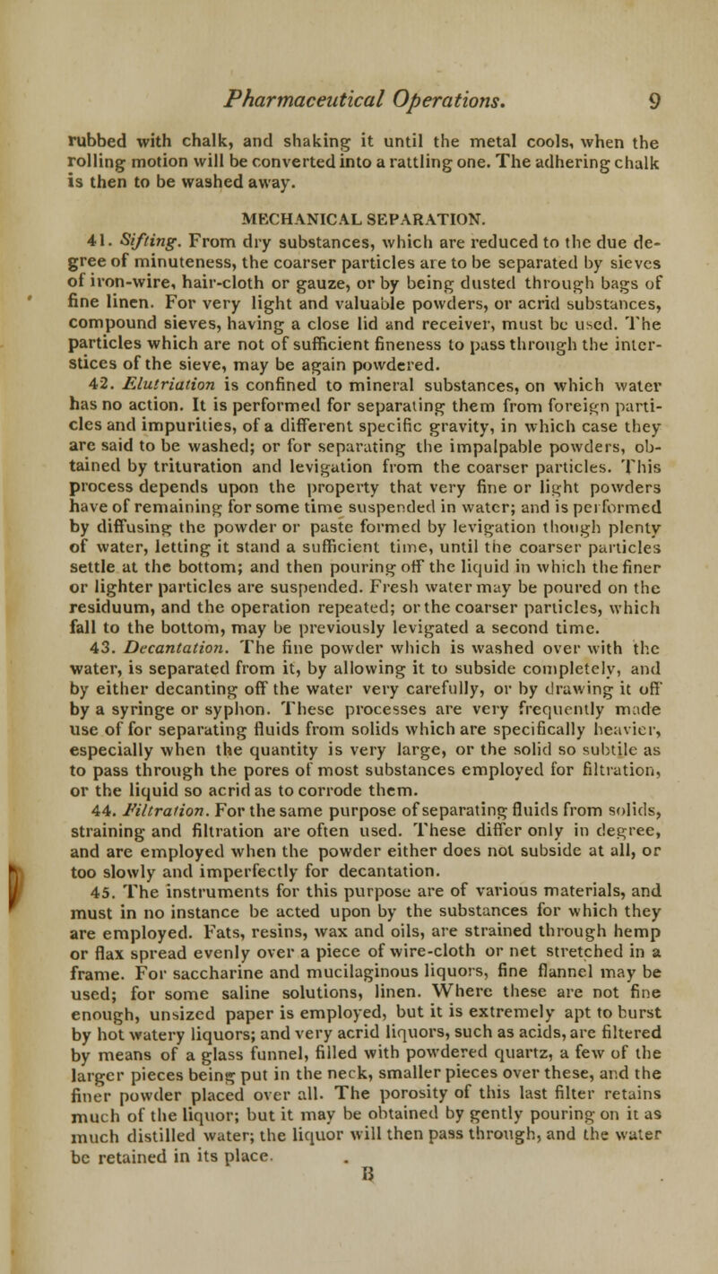 rubbed with chalk, and shaking it until the metal cools, when the rolling motion will be converted into a rattling one. The adhering chalk is then to be washed away. MECHANICAL SEPARATION. 41. Sifting. From dry substances, which are reduced to the due de- gree of minuteness, the coarser particles are to be separated by sieves of iron-wire, hair-cloth or gauze, or by being dusted through bags of fine linen. For very light and valuable powders, or acrid substances, compound sieves, having a close lid and receiver, must be used. The particles which are not of sufficient fineness to pass through the inter- stices of the sieve, may be again powdered. 42. Elutriation is confined to mineral substances, on which water has no action. It is performed for separating them from foreign parti- cles and impurities, of a different specific gravity, in which case they are said to be washed; or for separating the impalpable powders, ob- tained by trituration and levigation from the coarser particles. This process depends upon the property that very fine or light powders have of remaining for some time suspended in water; and is performed by diffusing the powder or paste formed by levigation though plenty of water, letting it stand a sufficient time, until the coarser particles settle at the bottom; and then pouring off the liquid in which the finer or lighter particles are suspended. Fresh water may be poured on the residuum, and the operation repeated; or the coarser particles, which fall to the bottom, may be previously levigated a second time. 43. Decantation. The fine powder which is washed over with the water, is separated from it, by allowing it to subside completely, and by either decanting oft the water very carefully, or by drawing it off' by a syringe or syphon. These processes are very frequently made use of for separating fluids from solids which are specifically heavier, especially when the quantity is very large, or the solid so subtile as to pass through the pores of most substances employed for filtration, or the liquid so acrid as to corrode them. 44. Filtration. For the same purpose of separating fluids from solids, straining and filtration are often used. These differ only in degree, and are employed when the powder either does not subside at all, or too slowly and imperfectly for decantation. 45. The instruments for this purpose are of various materials, and must in no instance be acted upon by the substances for which they are employed. Fats, resins, wax and oils, are strained through hemp or flax spread evenly over a piece of wire-cloth or net stretched in a frame. For saccharine and mucilaginous liquors, fine flannel may be used; for some saline solutions, linen. Where these are not fine enough, unsized paper is employed, but it is extremely apt to burst by hot watery liquors; and very acrid liquors, such as acids, are filtered by means of a glass funnel, filled with powdered quartz, a few of the larger pieces being put in the neck, smaller pieces over these, and the finer powder placed over all. The porosity of this last filter retains much of the liquor; but it may be obtained by gently pouring on it as much distilled water; the liquor will then pass through, and the water be retained in its place. U