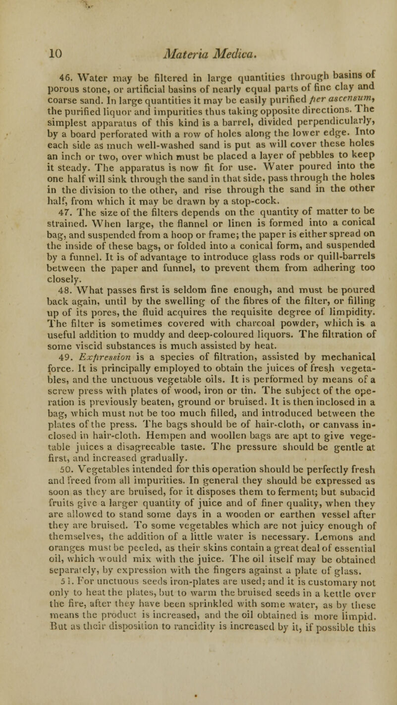 46. Water may be filtered in large quantities through basins of porous stone, or artificial basins of nearly equal parts of fine clay and coarse sand. In large quantities it may be easily purified per ascensum, the purified liquor and impurities thus taking opposite directions. 1 he simplest apparatus of this kind is a barrel, divided perpendicularly, by a board perforated with a row of holes along the lower edge. Into each side as much well-washed sand is put as will cover these holes an inch or two, over which must be placed a layer of pebbles to keep it steady. The apparatus is now fit for use. Water poured into the one half will sink through the sand in that side, pass through the holes in the division to the other, and rise through the sand in the other half, from which it may be drawn by a stop-cock. 47. The size of the filters depends on the quantity of matter to be strained. When large, the flannel or linen is formed into a conical bag, and suspended from a hoop or frame; the paper is either spread on the inside of these bags, or folded into a conical form, and suspended by a funnel. It is of advantage to introduce glass rods or quill-barrels between the paper and funnel, to prevent them from adhering too closely. 48. What passes first is seldom fine enough, and must be poured back again, until by the swelling of the fibres of the filter, or filling up of its pores, the fluid acquires the requisite degree of limpidity. The filter is sometimes covered with charcoal powder, which is a useful addition to muddy and deep-coloured liquors. The filtration of some viscid substances is much assisted by heat. 49. Exfiression is a species of filtration, assisted by mechanical force. It is principally employed to obtain the juices of fresh vegeta- bles, and the unctuous vegetable oils. It is performed by means of a screw press with plates of wood, iron or tin. The subject of the ope- ration is previously beaten, ground or bruised. It is then inclosed in a bag, which must not be too much filled, and introduced between the plates of the press. The bags should be of hair-cloth, or canvass in- closed in hair-cloth. Hempen and woollen bags are apt to give vege- table juices a disagreeable taste. The pressure should be gentle at first, and increased gradually. 50. Vegetables intended for this operation should be perfectly fresh and freed from all impurities. In general they should be expressed as soon as they are bruised, for it disposes them to ferment; but subacid fruits give a larger quantity of juice and of finer quality, when they are allowed to stand some days in a wooden or earthen vessel after they are bruised. To some vegetables which are not juicy enough of themselves, the addition of a little water is necessary. Lemons and oranges must be peeled, as their skins contain a great deal of essential oil, which would mix with the juice. The oil itself may be obtained separately, by expression with the fingers against a plate of glass. 5 I. For unctuous seeds iron-plates are used; and it is customary not only to heat the plates, but to warm the bruised seeds in a kettle over the fire, after they have been sprinkled with some water, as by these means the product is increased, and the oil obtained is more limpid. But as their disposition to rancidity is increased by it, if possible this