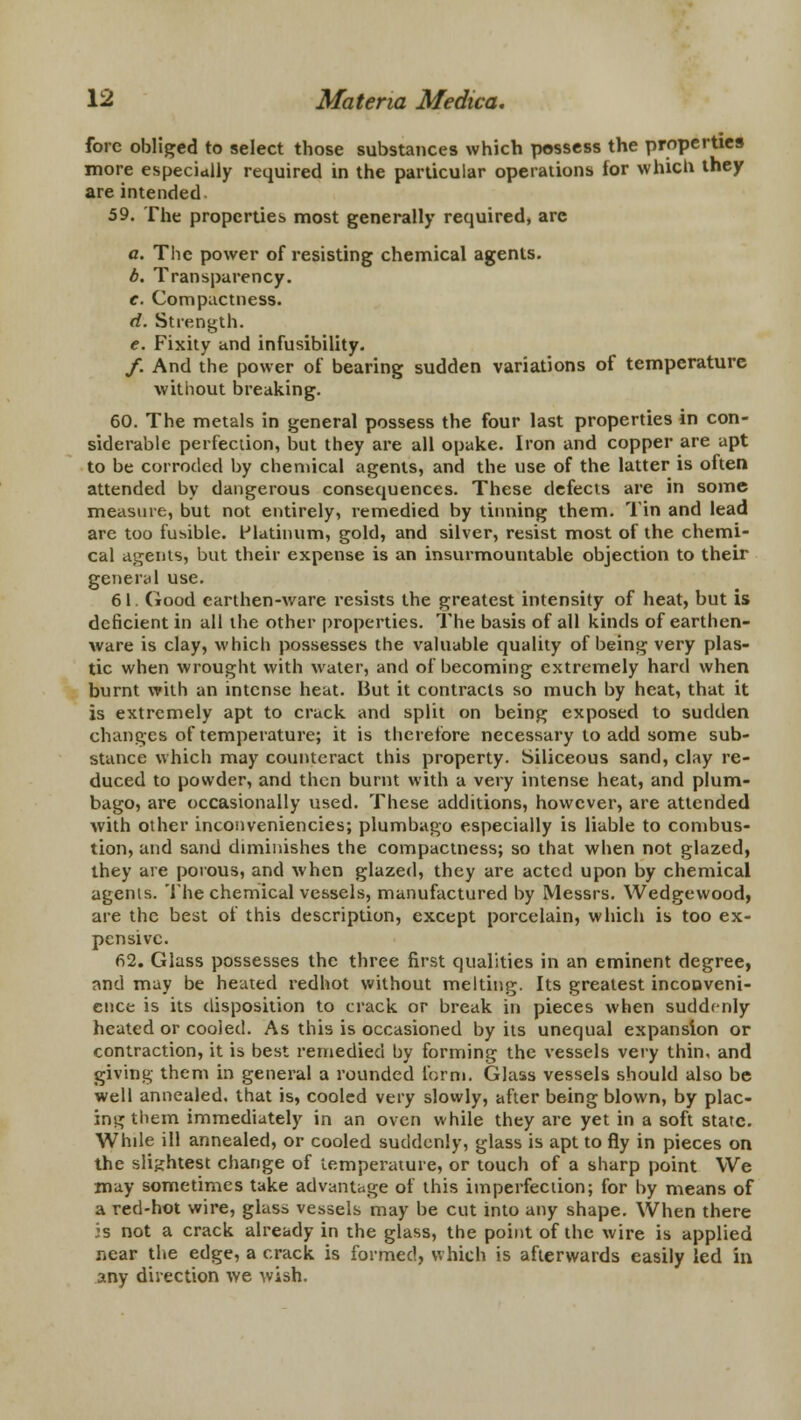 fore obliged to select those substances which possess the properties more especially required in the particular operations for which they are intended 59. The properties most generally required, are a. The power of resisting chemical agents. b. Transparency. e. Compactness. d. Strength. e. Fixity and infusibility. f. And the power of bearing sudden variations of temperature without breaking. 60. The metals in general possess the four last properties in con- siderable perfection, but they are all opake. Iron and copper are apt to be corroded by chemical agents, and the use of the latter is often attended by dangerous consequences. These defects are in some measure, but not entirely, remedied by tinning them. Tin and lead are too fusible. Platinum, gold, and silver, resist most of the chemi- cal agents, but their expense is an insurmountable objection to their general use. 61. Good earthen-ware resists the greatest intensity of heat, but is deficient in all the other properties. The basis of all kinds of earthen- ware is clay, which possesses the valuable quality of being very plas- tic when wrought with water, and of becoming extremely hard when burnt with an intense heat. But it contracts so much by heat, that it is extremely apt to crack and split on being exposed to sudden changes of temperature; it is therefore necessary to add some sub- stance which may counteract this property. Siliceous sand, clay re- duced to powder, and then burnt with a very intense heat, and plum- bago, are occasionally used. These additions, however, are attended with other inconveniencies; plumbago especially is liable to combus- tion, and sand diminishes the compactness; so that when not glazed, they are porous, and when glazed, they are acted upon by chemical agenis. The chemical vessels, manufactured by Messrs. Wedgewood, are the best of this description, except porcelain, which is too ex- pensive. 62. Glass possesses the three first qualities in an eminent degree, and may be heated redhot without melting. Its greatest inconveni- ence is its disposition to crack or break in pieces when suddenly heated or cooied. As this is occasioned by its unequal expansion or contraction, it is best remedied by forming the vessels very thin, and giving' them in general a rounded form. Glass vessels should also be well annealed, that is, cooled very slowly, after being blown, by plac- ing them immediately in an oven while they are yet in a soft state. While ill annealed, or cooled suddenly, glass is apt to fly in pieces on the slightest change of temperature, or touch of a sharp point We may sometimes take advantage of this imperfection; for by means of a red-hot wire, glass vessels may be cut into any shape. When there 5s not a crack already in the glass, the point of the wire is applied near the edge, a crack is formed, which is afterwards easily led in any direction we wish.