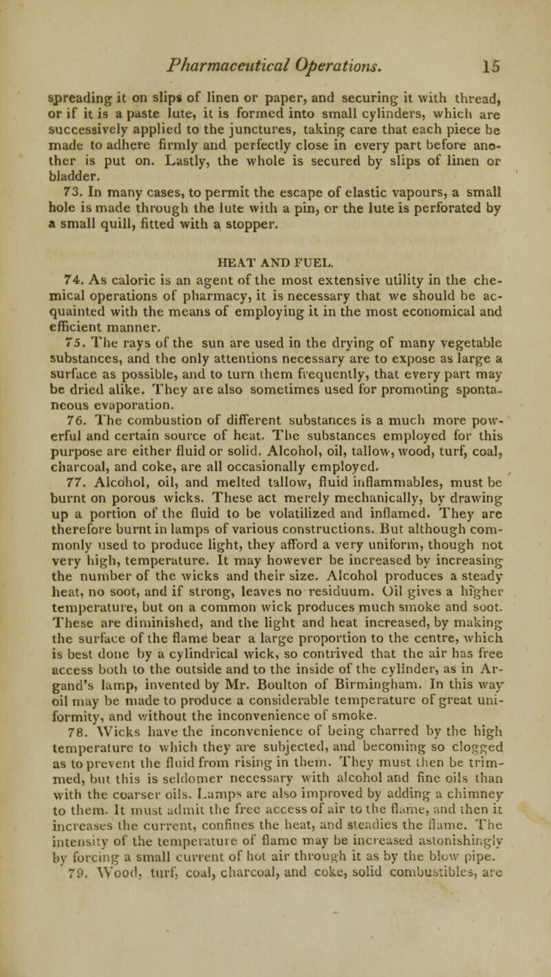 spreading it on slip* of linen or paper, and securing it with thread, or if it is a paste lute, it is formed into small cylinders, which are successively applied to the junctures, taking care that each piece be made to adhere firmly and perfectly close in every part before ano- ther is put on. Lastly, the whole is secured by slips of linen or bladder. 73. In many cases, to permit the escape of elastic vapours, a small hole is made through the lute with a pin, or the lute is perforated by a small quill, fitted with a stopper. HEAT AND FUEL. 74. As caloric is an agent of the most extensive utility in the che- mical operations of pharmacy, it is necessary that we should be ac- quainted with the means of employing it in the most economical and efficient manner. 75. The rays of the sun are used in the drying of many vegetable substances, and the only attentions necessary are to expose as large a surface as possible, and to turn them frequently, that every part may be dried alike. They are also sometimes used for promoting sponta- neous evaporation. 76. The combustion of different substances is a much more pow- erful and certain source of heat. The substances employed for this purpose are either fluid or solid. Alcohol, oil, tallow, wood, turf, coal, charcoal, and coke, are all occasionally employed. 77. Alcohol, oil, and melted tallow, fluid inflammables, must be burnt on porous wicks. These act merely mechanically, by drawing up a portion of the fluid to be volatilized and inflamed. They are therefore burnt in lamps of various constructions. But although com- monly used to produce light, they afford a very uniform, though not very high, temperature. It may however be increased by increasing the number of the wicks and their size. Alcohol produces a steady heat, no soot, and if strong, leaves no residuum. Oil gives a hfgher temperature, but on a common wick produces much smoke and soot. These are diminished, and the light and heat increased, by making the surface of the flame bear a large proportion to the centre, which is best done by a cylindrical wick, so contrived that the air has free access both to the outside and to the inside of the cylinder, as in Ar- gand's lamp, invented by Mr. Boulton of Birmingham. In this way oil may be made to produce a considerable temperature of great uni- formity, and without the inconvenience of smoke. 78. Wicks have the inconvenience of being charred by the high temperature to which they are subjected, and becoming so clogged as to prevent the fluid from rising in them. They must then be trim- med, but this is seldomer necessary with alcohol and fine oils than with the coarser oils. Lamps are also improved by adding a chimney to them. It must admit the free access of air to the flame, and then it increases the current, confines the heat, and steadies the flame. The intensity of the temperature of flame may be increased astonishingly by forcing a small current of hot air through it as by the blow pipe. 79. Wood, turf) coal, charcoal, and coke, solid combustibles, are