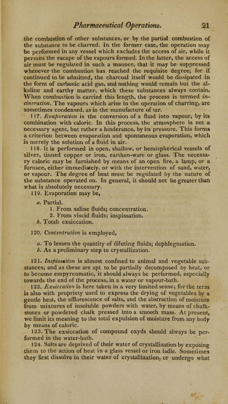 the combustion of other substances, or by the partial combustion of the substance to be charred. In the former case, the operation may be performed in any vessel which excludes the access of air, while it permits the escape of the vapours formed. In the latter, the access of air must be regulated in such a manner, that it may be suppressed whenever the combustion has reached the requisite degree; for if continued to be admitted, the charcoal itself would be dissipated in the form of carbonic acid gas, and nothing would remain but the al- kaline and earthy matter, which these substances always contain. When combustion is carried this length, the process is termed in- cineration. The vapours which arise in the operation of charring, are sometimes condensed, as in the manufacture of tar. 117. Evaporation is the conversion of a fluid into vapour, by its combination with caloric. In this process, the atmosphere is not a necessary agent, but rather a hinderance, by its pressure. This forms a criterion between evaporation and spontaneous evaporation, which is merely the solution of a fluid in air. 118. It is performed in open, shallow, or hemispherical vessels of silver, tinned copper or iron, earthen-ware or glass. The necessa- ry caloric may be furnished by means of an open fire, a lamp, or a furnace, either immediately, or with the intervention of sand, water, or vapour. The degree of heat must be regulated by the nature of the substance operated on. In general, it should not be greater than what is absolutely necessary. 119. Evaporation may be, a. Partial. 1. From saline fluids; concentration. 2. From viscid fluids; inspissation. b. Total: exsiccation. 120. Concentration is employed, a. To lessen the quantity of diluting fluids; dephlegmation. b. As a preliminary step to crystallization. 121. Insfiissution is almost confined to animal and vegetable sub- stances; and as these are apt to be partially decomposed by heat, or to become empyreumatic, it should always be performed, especially towards the end of the process, in a water or vapour-bath. 122. Exsiccation is here taken in a very limited sense; for the term is also with propriety used to express the drying of vegetables by a gentle heat, the efflorescence of salts, and the abstraction of moisture from mixtures of insoluble powders with water, by means of chalk- stones or powdered chalk pressed into a smooth mass. At present, we limit its meaning to the total expulsion of moisture from any body by means of caloric. 123. The exsiccation of compound oxyds should always be per- formed in the water-bath. 124. Salts are deprived of their water of crystallization by exposing them to the action of heat in a glass vessel or iron ladle. Sometimes they first dissolve in their water of crystallization, or undergo what