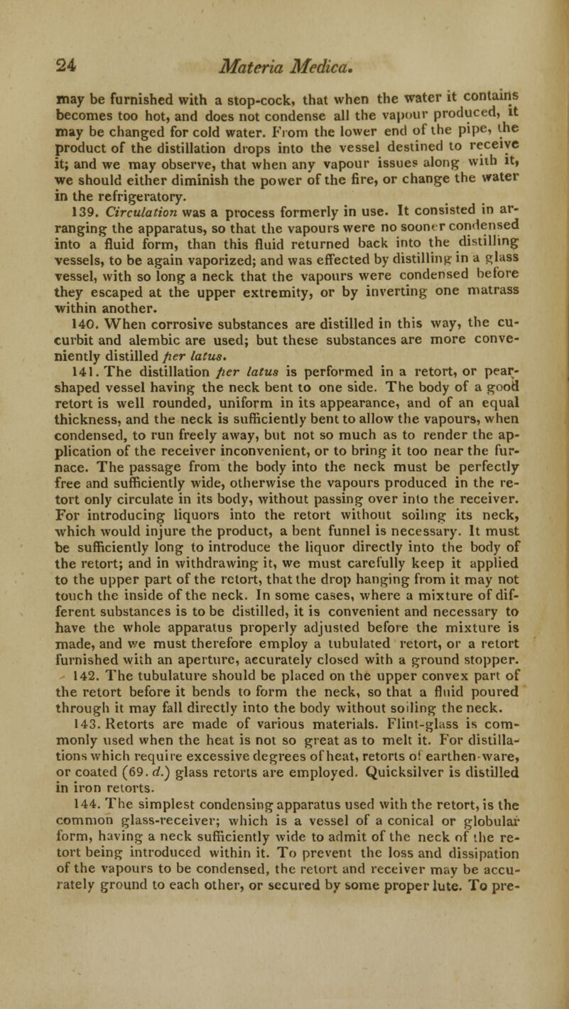 may be furnished with a stop-cock, that when the water it contains becomes too hot, and does not condense all the vapour produced, it may be changed for cold water. From the lower end of the pipe, the product of the distillation drops into the vessel destined to receive it; and we may observe, that when any vapour issues along with it, we should either diminish the power of the fire, or change the water in the refrigeratory. 139. Circulation was a process formerly in use. It consisted in ar- ranging the apparatus, so that the vapours were no sooner condensed into a fluid form, than this fluid returned back into the distilling vessels, to be again vaporized; and was effected by distilling in a glass vessel, with so long a neck that the vapours were condensed before they escaped at the upper extremity, or by inverting one matrass within another. 140. When corrosive substances are distilled in this way, the cu- curbit and alembic are used; but these substances are more conve- niently distilled per latus. 141. The distillation per latus is performed in a retort, or pear- shaped vessel having the neck bent to one side. The body of a good retort is well rounded, uniform in its appearance, and of an equal thickness, and the neck is sufficiently bent to allow the vapours, when condensed, to run freely away, but not so much as to render the ap- plication of the receiver inconvenient, or to bring it too near the fur- nace. The passage from the body into the neck must be perfectly free and sufficiently wide, otherwise the vapours produced in the re- tort only circulate in its body, without passing over into the receiver. For introducing liquors into the retort without soiling its neck, which would injure the product, a bent funnel is necessary. It must be sufficiently long to introduce the liquor directly into the body of the retort; and in withdrawing it, we must carefully keep it applied to the upper part of the retort, that the drop hanging from it may not touch the inside of the neck. In some cases, where a mixture of dif- ferent substances is to be distilled, it is convenient and necessary to have the whole apparatus properly adjusted before the mixture is made, and we must therefore employ a tubulated retort, or a retort furnished with an aperture, accurately closed with a ground stopper. 142. The tubulature should be placed on the upper convex part of the retort before it bends to form the neck, so that a fluid poured through it may fall directly into the body without soiling the neck. 143. Retorts are made of various materials. Flint-glass is com- monly used when the heat is not so great as to melt it. For distilla- tions which require excessive degrees of heat, retorts of earthen-ware, or coated (69. rf.) glass retorts are employed. Quicksilver is distilled in iron retorts. 144. The simplest condensing apparatus used with the retort, is the common glass-receiver; which is a vessel of a conical or globular form, having a neck sufficiently wide to admit of the neck of the re- tort being introduced within it. To prevent the loss and dissipation of the vapours to be condensed, the retort and receiver may be accu- rately ground to each other, or secured by some proper lute. To pre-